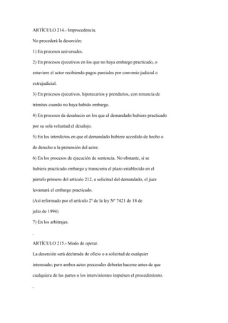ARTÍCULO 214.- Improcedencia.

No procederá la deserción:

1) En procesos universales.

2) En procesos ejecutivos en los que no haya embargo practicado, o

estuviere el actor recibiendo pagos parciales por convenio judicial o

extrajudicial.

3) En procesos ejecutivos, hipotecarios y prendarios, con renuncia de

trámites cuando no haya habido embargo.

4) En procesos de desahucio en los que el demandado hubiere practicado

por su sola voluntad el desalojo.

5) En los interdictos en que el demandado hubiere accedido de hecho o

de derecho a la pretensión del actor.

6) En los procesos de ejecución de sentencia. No obstante, si se

hubiera practicado embargo y transcurra el plazo establecido en el

párrafo primero del artículo 212, a solicitud del demandado, el juez

levantará el embargo practicado.

(Así reformado por el artículo 2º de la ley Nº 7421 de 18 de

julio de 1994)

7) En los arbitrajes.



ARTÍCULO 215.- Modo de operar.

La deserción será declarada de oficio o a solicitud de cualquier

interesado; pero ambos actos procesales deberán hacerse antes de que

cualquiera de las partes o los intervinientes impulsen el procedimiento.
 