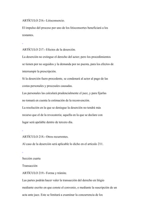 ARTÍCULO 216.- Litisconsorcio.

El impulso del proceso por uno de los litisconsortes beneficiará a los

restantes.



ARTÍCULO 217.- Efectos de la deserción.

La deserción no extingue el derecho del actor; pero los procedimientos

se tienen por no seguidos y la demanda por no puesta, para los efectos de

interrumpir la prescripción.

Si la deserción fuere procedente, se condenará al actor al pago de las

costas personales y procesales causadas.

Las personales las calculará prudencialmente el juez, y para fijarlas

no tomará en cuenta la estimación de la reconvención.

La resolución en la que se deniegue la deserción no tendrá más

recurso que el de la revocatoria; aquella en la que se declare con

lugar será apelable dentro de tercero día.



ARTÍCULO 218.- Otros recurrentes.

Al caso de la deserción será aplicable lo dicho en el artículo 211.



Sección cuarta

Transacción

ARTÍCULO 219.- Forma y trámite.

Las partes podrán hacer valer la transacción del derecho en litigio

mediante escrito en que conste el convenio, o mediante la suscripción de un

acta ante juez. Este se limitará a examinar la concurrencia de los
 