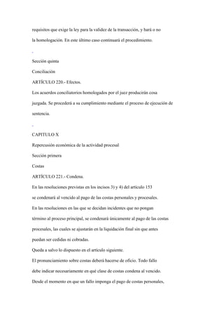 requisitos que exige la ley para la validez de la transacción, y hará o no

la homologación. En este último caso continuará el procedimiento.



Sección quinta

Conciliación

ARTÍCULO 220.- Efectos.

Los acuerdos conciliatorios homologados por el juez producirán cosa

juzgada. Se procederá a su cumplimiento mediante el proceso de ejecución de

sentencia.



CAPITULO X

Repercusión económica de la actividad procesal

Sección primera

Costas

ARTÍCULO 221.- Condena.

En las resoluciones previstas en los incisos 3) y 4) del artículo 153

se condenará al vencido al pago de las costas personales y procesales.

En las resoluciones en las que se decidan incidentes que no pongan

término al proceso principal, se condenará únicamente al pago de las costas

procesales, las cuales se ajustarán en la liquidación final sin que antes

puedan ser cedidas ni cobradas.

Queda a salvo lo dispuesto en el artículo siguiente.

El pronunciamiento sobre costas deberá hacerse de oficio. Todo fallo

debe indicar necesariamente en qué clase de costas condena al vencido.

Desde el momento en que un fallo imponga el pago de costas personales,
 