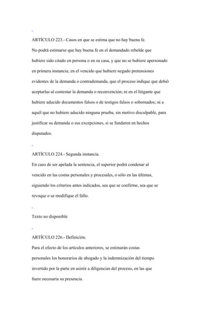 ARTÍCULO 223.- Casos en que se estima que no hay buena fe.

No podrá estimarse que hay buena fe en el demandado rebelde que

hubiere sido citado en persona o en su casa, y que no se hubiere apersonado

en primera instancia; en el vencido que hubiere negado pretensiones

evidentes de la demanda o contrademanda, que el proceso indique que debió

aceptarlas al contestar la demanda o reconvención; ni en el litigante que

hubiere aducido documentos falsos o de testigos falsos o sobornados; ni a

aquél que no hubiere aducido ninguna prueba, sin motivo disculpable, para

justificar su demanda o sus excepciones, si se fundaren en hechos

disputados.



ARTÍCULO 224.- Segunda instancia.

En caso de ser apelada la sentencia, el superior podrá condenar al

vencido en las costas personales y procesales, o sólo en las últimas,

siguiendo los criterios antes indicados, sea que se confirme, sea que se

revoque o se modifique el fallo.



Texto no disponible



ARTÍCULO 226.- Definición.

Para el efecto de los artículos anteriores, se estimarán costas

personales los honorarios de abogado y la indemnización del tiempo

invertido por la parte en asistir a diligencias del proceso, en las que

fuere necesaria su presencia.
 