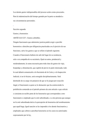 Los demás gastos indispensables del proceso serán costas procesales.

Para la indemnización del tiempo gastado por la parte se atenderá a

sus circunstancias personales.



Sección segunda

Gastos y honorarios

ARTÍCULO 227.- Gastos cobrables.

Ningún funcionario que administre justicia podrá exigir o percibir

honorarios o derechos por diligencias practicadas en el ejercicio de sus

funciones, salvo los gastos a que se refiere el párrafo siguiente.

Cuando el funcionario hubiere de salir del lugar de su residencia,

solo o en compañía de su secretario, fijará en autos, prudencial y

moderadamente, la suma necesaria para toda clase de gastos de viaje,

hospedaje y alimentación, que suplirá de previo la parte interesada; todo

lo cual deberá comunicarlo a la Secretaría de la Corte y a la Inspección

Judicial; si no lo hiciere, será corregido disciplinariamente. Será

destituido de su cargo sin perjuicio de que se le juzgue por exacción

ilegal, el funcionario a quien se le demuestre que ha contravenido la

prohibición contenida en el párrafo primero de este artículo o que solicite

o consienta en recibir parte de los honorarios que correspondan a otro

funcionario o empleado que le esté subordinado, o a otra persona que aunque

no le esté subordinada derive la percepción de honorarios del nombramiento

que aquél haga. Igual sanción se les impondrá a los demás funcionarios y

empleados que cobren o perciban honorarios en los casos no autorizados

expresamente por la ley.
 