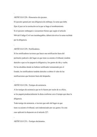ARTÍCULO 228.- Honorarios de ejecutor.

El ejecutor ganará por una diligencia de embargo, la suma que deba

fijar el juez en la resolución en la que se haga el nombramiento.

Si el ejecutor embargare o secuestrare bienes que según el artículo

984 del Código Civil son inembargables, deberá devolver la suma recibida

por la diligencia.



ARTÍCULO 229.- Notificadores.

Si los notificadores tuvieren que hacer una notificación fuera del

perímetro judicial o del lugar en que tiene su asiento el tribunal, tendrán

derecho a que se les paguen la diligencia y los gastos de ida y vuelta.

En las alcaldías donde no hubiere notificador remunerado por el

Estado, los notificadores tendrán derecho a cobrar el valor de las

notificaciones que hicieren fuera del despacho.



ARTÍCULO 230.- Testigos de asistencia.

A los testigos de asistencia que no lo fueren por razón de su oficio,

se les pagará prudencialmente la dieta conforme con el tiempo que dure la

diligencia.

Todo testigo de asistencia, si tuviere que salir del lugar en que

tiene su asiento el tribunal, será indemnizado por sus gastos. En este

caso aplicará lo dispuesto en el artículo 227.



ARTÍCULO 231.- Testigos declarantes.
 