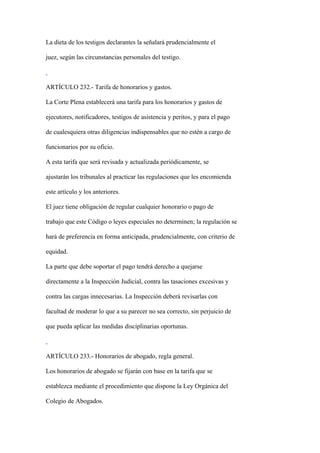 La dieta de los testigos declarantes la señalará prudencialmente el

juez, según las circunstancias personales del testigo.



ARTÍCULO 232.- Tarifa de honorarios y gastos.

La Corte Plena establecerá una tarifa para los honorarios y gastos de

ejecutores, notificadores, testigos de asistencia y peritos, y para el pago

de cualesquiera otras diligencias indispensables que no estén a cargo de

funcionarios por su oficio.

A esta tarifa que será revisada y actualizada periódicamente, se

ajustarán los tribunales al practicar las regulaciones que les encomienda

este artículo y los anteriores.

El juez tiene obligación de regular cualquier honorario o pago de

trabajo que este Código o leyes especiales no determinen; la regulación se

hará de preferencia en forma anticipada, prudencialmente, con criterio de

equidad.

La parte que debe soportar el pago tendrá derecho a quejarse

directamente a la Inspección Judicial, contra las tasaciones excesivas y

contra las cargas innecesarias. La Inspección deberá revisarlas con

facultad de moderar lo que a su parecer no sea correcto, sin perjuicio de

que pueda aplicar las medidas disciplinarias oportunas.



ARTÍCULO 233.- Honorarios de abogado, regla general.

Los honorarios de abogado se fijarán con base en la tarifa que se

establezca mediante el procedimiento que dispone la Ley Orgánica del

Colegio de Abogados.
 
