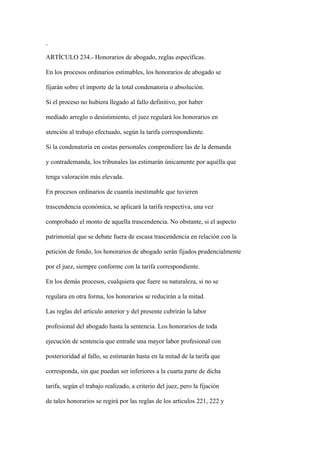 ARTÍCULO 234.- Honorarios de abogado, reglas específicas.

En los procesos ordinarios estimables, los honorarios de abogado se

fijarán sobre el importe de la total condenatoria o absolución.

Si el proceso no hubiera llegado al fallo definitivo, por haber

mediado arreglo o desistimiento, el juez regulará los honorarios en

atención al trabajo efectuado, según la tarifa correspondiente.

Si la condenatoria en costas personales comprendiere las de la demanda

y contrademanda, los tribunales las estimarán únicamente por aquélla que

tenga valoración más elevada.

En procesos ordinarios de cuantía inestimable que tuvieren

trascendencia económica, se aplicará la tarifa respectiva, una vez

comprobado el monto de aquella trascendencia. No obstante, si el aspecto

patrimonial que se debate fuera de escasa trascendencia en relación con la

petición de fondo, los honorarios de abogado serán fijados prudencialmente

por el juez, siempre conforme con la tarifa correspondiente.

En los demás procesos, cualquiera que fuere su naturaleza, si no se

regulara en otra forma, los honorarios se reducirán a la mitad.

Las reglas del artículo anterior y del presente cubrirán la labor

profesional del abogado hasta la sentencia. Los honorarios de toda

ejecución de sentencia que entrañe una mayor labor profesional con

posterioridad al fallo, se estimarán hasta en la mitad de la tarifa que

corresponda, sin que puedan ser inferiores a la cuarta parte de dicha

tarifa, según el trabajo realizado, a criterio del juez, pero la fijación

de tales honorarios se regirá por las reglas de los artículos 221, 222 y
 