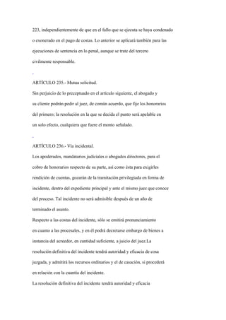 223, independientemente de que en el fallo que se ejecuta se haya condenado

o exonerado en el pago de costas. Lo anterior se aplicará también para las

ejecuciones de sentencia en lo penal, aunque se trate del tercero

civilmente responsable.



ARTÍCULO 235.- Mutua solicitud.

Sin perjuicio de lo preceptuado en el artículo siguiente, el abogado y

su cliente podrán pedir al juez, de común acuerdo, que fije los honorarios

del primero; la resolución en la que se decida el punto será apelable en

un solo efecto, cualquiera que fuere el monto señalado.



ARTÍCULO 236.- Vía incidental.

Los apoderados, mandatarios judiciales o abogados directores, para el

cobro de honorarios respecto de su parte, así como ésta para exigirles

rendición de cuentas, gozarán de la tramitación privilegiada en forma de

incidente, dentro del expediente principal y ante el mismo juez que conoce

del proceso. Tal incidente no será admisible después de un año de

terminado el asunto.

Respecto a las costas del incidente, sólo se emitirá pronunciamiento

en cuanto a las procesales, y en él podrá decretarse embargo de bienes a

instancia del acreedor, en cantidad suficiente, a juicio del juez.La

resolución definitiva del incidente tendrá autoridad y eficacia de cosa

juzgada, y admitirá los recursos ordinarios y el de casación, si procederá

en relación con la cuantía del incidente.

La resolución definitiva del incidente tendrá autoridad y eficacia
 