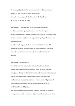 de cosa juzgada, admitirá los recursos ordinarios y el de casación, si

procede en relación con la cuantía del incidente.

(Así reformado este párrafo final por el artículo 3º de la ley

Nº 7421 de 18 de julio de 1994)



ARTÍCULO 237.- Pertenencia de los honorarios de abogado.

Los honorarios de abogado pertenecen a éste. Cuando la parte en

persona haya seguido el proceso, tendrá derecho a que se le reconozcan los

mismos honorarios que habría devengado un abogado, conforme con los

artículos anteriores.

En todo caso, la imputación de las sumas obtenidas de resultas del

proceso se hará en el siguiente orden: las costas personales, las costas

procesales, los intereses corrientes y de mora, y, finalmente, el

principal.



ARTÍCULO 238.- Cuota litis.

Es lícito el convenio de cuota litis entre el abogado y su cliente,

siempre que no exceda del cincuenta por ciento de lo que, por todo

concepto, se obtenga en el proceso respectivo, de cualquier naturaleza que

éste sea, en el caso en que el profesional supedite el cobro de sus

emolumentos al triunfo de la demanda, y cuando asuma obligaciones de

gastos, garantía de costas o pago de éstas, o participación en los

resultados adversos del proceso.

Será prohibido y absolutamente nulo, cualquier convenio en virtud del

cual aparezca o resulte cesionario o adquirente de los derechos o acciones
 
