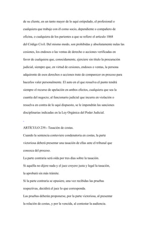 de su cliente, en un tanto mayor de lo aquí estipulado, el profesional o

cualquiera que trabaje con él como socio, dependiente o compañero de

oficina, o cualquiera de los parientes a que se refiere el artículo 1068

del Código Civil. Del mismo modo, son prohibidas y absolutamente nulas las

cesiones, los endosos o las ventas de derecho o acciones verificadas en

favor de cualquiera que, conocidamente, ejerciere sin título la procuración

judicial, siempre que, en virtud de cesiones, endosos o ventas, la persona

adquirente de esos derechos o acciones trate de comparecer en proceso para

hacerlos valer personalmente. El auto en el que resuelva el punto tendrá

siempre el recurso de apelación en ambos efectos, cualquiera que sea la

cuantía del negocio; al funcionario judicial que incurra en violación o

resuelva en contra de lo aquí dispuesto, se le impondrán las sanciones

disciplinarias indicadas en la Ley Orgánica del Poder Judicial.



ARTÍCULO 239.- Tasación de costas.

Cuando la sentencia contuviere condenatoria en costas, la parte

victoriosa deberá presentar una tasación de ellas ante el tribunal que

conozca del proceso.

La parte contraria será oída por tres días sobre la tasación.

Si aquélla no dijere nada y el juez creyere justa y legal la tasación,

la aprobará sin más trámite.

Si la parte contraria se opusiere, una vez recibidas las pruebas

respectivas, decidirá el juez lo que corresponda.

Las pruebas deberán proponerse, por la parte victoriosa, al presentar

la relación de costas, y por la vencida, al contestar la audiencia.
 