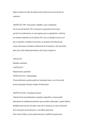 Rigen respecto de ellas las disposiciones del proceso de ejecución de

sentencia.



ARTÍCULO 240.- Funcionario culpable y juez competente.

En el caso del artículo 225, la tasación se presentará ante el juez

que hizo la condenatoria, el cual seguirá, para su aprobación o reforma,

los trámites indicados en el artículo 239. Una vez dictado el auto en el

que se aprueba o modifica la tasación, el secretario del tribunal que

conoce del asunto extenderá certificación de la tasación y del auto dicho,

para cuyo cobro deberá presentarse ante el juez respectivo.



TITULO IV

Medidas cautelares

CAPITULO I

Disposiciones generales

ARTÍCULO 241.- Oportunidad.

El procedimiento cautelar podrá ser instaurado antes o en el curso del

proceso principal, del que siempre formará parte.



ARTÍCULO 242.- Facultades del juez.

Además de los procedimientos cautelares específicos, el juez podrá

determinar las medidas precautorias que considere adecuadas, cuando hubiere

fundado temor de que una parte, antes de la sentencia, le cause al derecho

de la otra parte una lesión grave y de difícil reparación.

Para evitar el daño, el juez podrá autorizar o prohibir la práctica de
 