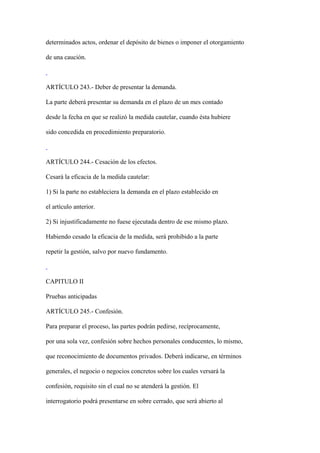 determinados actos, ordenar el depósito de bienes o imponer el otorgamiento

de una caución.



ARTÍCULO 243.- Deber de presentar la demanda.

La parte deberá presentar su demanda en el plazo de un mes contado

desde la fecha en que se realizó la medida cautelar, cuando ésta hubiere

sido concedida en procedimiento preparatorio.



ARTÍCULO 244.- Cesación de los efectos.

Cesará la eficacia de la medida cautelar:

1) Si la parte no estableciera la demanda en el plazo establecido en

el artículo anterior.

2) Si injustificadamente no fuese ejecutada dentro de ese mismo plazo.

Habiendo cesado la eficacia de la medida, será prohibido a la parte

repetir la gestión, salvo por nuevo fundamento.



CAPITULO II

Pruebas anticipadas

ARTÍCULO 245.- Confesión.

Para preparar el proceso, las partes podrán pedirse, recíprocamente,

por una sola vez, confesión sobre hechos personales conducentes, lo mismo,

que reconocimiento de documentos privados. Deberá indicarse, en términos

generales, el negocio o negocios concretos sobre los cuales versará la

confesión, requisito sin el cual no se atenderá la gestión. El

interrogatorio podrá presentarse en sobre cerrado, que será abierto al
 