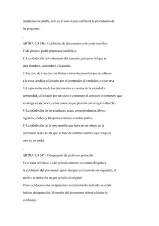 practicarse la prueba, acto en el cual el juez calificará la procedencia de

las preguntas.



ARTÍCULO 246.- Exhibición de documentos o de cosas muebles.

Todo proceso podrá prepararse también a:

1) La exhibición del testamento del causante, por parte del que se

crea heredero, coheredero o legatario.

2) En caso de evicción, los títulos u otros documentos que se refieran

a la cosa vendida solicitados por el comprador al vendedor, o viceversa

3) La presentación de los documentos y cuentas de la sociedad o

comunidad, solicitados por un socio o comunero al consocio o comunero que

los tenga en su poder, en los casos en que proceda con arreglo a derecho.

4) La exhibición de las escrituras, actas, correspondencia, libros,

registros, recibos y finiquitos comunes a ambas partes.

5) La exhibición de la cosa mueble que haya de ser objeto de la

pretensión real o mixta que se trate de entablar contra el que tenga la

cosa en su poder.



ARTÍCULO 247.- Designación de archivo o protocolo.

En el caso del inciso 1) del artículo anterior, no estará obligado a

la exhibición del documento quien designe en el acto de ser requerido, el

archivo o protocolo en que se halle el original.

Pero si el documento no apareciere en el protocolo indicado, o si éste

hubiere desaparecido, el tenedor del documento deberá efectuar la

exhibición.
 