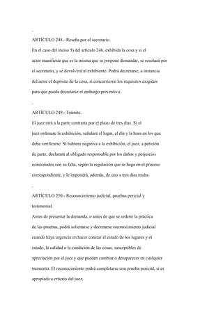 ARTÍCULO 248.- Reseña por el secretario.

En el caso del inciso 5) del artículo 246, exhibida la cosa y si el

actor manifiesta que es la misma que se propone demandar, se reseñará por

el secretario, y se devolverá al exhibiente. Podrá decretarse, a instancia

del actor el depósito de la cosa, si concurrieren los requisitos exigidos

para que pueda decretarse el embargo preventivo.



ARTÍCULO 249.- Trámite.

El juez oirá a la parte contraria por el plazo de tres días. Si el

juez ordenare la exhibición, señalará el lugar, el día y la hora en los que

deba verificarse. Si hubiera negativa a la exhibición, el juez, a petición

de parte, declarará al obligado responsable por los daños y perjuicios

ocasionados con su falta, según la regulación que se haga en el proceso

correspondiente, y le impondrá, además, de uno a tres días multa.



ARTÍCULO 250.- Reconocimiento judicial, pruebas pericial y

testimonial.

Antes de presentar la demanda, o antes de que se ordene la práctica

de las pruebas, podrá solicitarse y decretarse reconocimiento judicial

cuando haya urgencia en hacer constar el estado de los lugares y el

estado, la calidad o la condición de las cosas, susceptibles de

apreciación por el juez y que pueden cambiar o desaparecer en cualquier

momento. El reconocimiento podrá completarse con prueba pericial, si es

apropiada a criterio del juez.
 