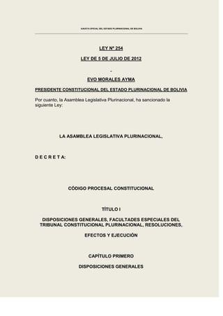 GACETA OFICIAL DEL ESTADO PLURINACIONAL DE BOLIVIA




                                     LEY Nº 254

                      LEY DE 5 DE JULIO DE 2012



                           EVO MORALES AYMA

PRESIDENTE CONSTITUCIONAL DEL ESTADO PLURINACIONAL DE BOLIVIA

Por cuanto, la Asamblea Legislativa Plurinacional, ha sancionado la
siguiente Ley:




            LA ASAMBLEA LEGISLATIVA PLURINACIONAL,



D E C R E T A:




                 CÓDIGO PROCESAL CONSTITUCIONAL



                                       TÍTULO I

   DISPOSICIONES GENERALES, FACULTADES ESPECIALES DEL
  TRIBUNAL CONSTITUCIONAL PLURINACIONAL, RESOLUCIONES,

                         EFECTOS Y EJECUCIÓN



                            CAPÍTULO PRIMERO

                     DISPOSICIONES GENERALES
 