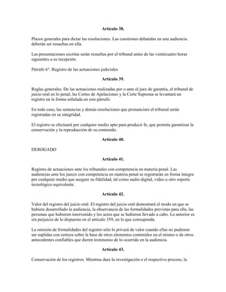 Artículo 38.
Plazos generales para dictar las resoluciones. Las cuestiones debatidas en una audiencia
deberán ser resueltas en ella.
Las presentaciones escritas serán resueltas por el tribunal antes de las veinticuatro horas
siguientes a su recepción.
Párrafo 6°. Registro de las actuaciones judiciales
Artículo 39.
Reglas generales. De las actuaciones realizadas por o ante el juez de garantía, el tribunal de
juicio oral en lo penal, las Cortes de Apelaciones y la Corte Suprema se levantará un
registro en la forma señalada en este párrafo.
En todo caso, las sentencias y demás resoluciones que pronunciare el tribunal serán
registradas en su integridad.
El registro se efectuará por cualquier medio apto para producir fe, que permita garantizar la
conservación y la reproducción de su contenido.
Artículo 40.
DEROGADO
Artículo 41.
Registro de actuaciones ante los tribunales con competencia en materia penal. Las
audiencias ante los jueces con competencia en materia penal se registrarán en forma íntegra
por cualquier medio que asegure su fidelidad, tal como audio digital, video u otro soporte
tecnológico equivalente.
Artículo 42.
Valor del registro del juicio oral. El registro del juicio oral demostrará el modo en que se
hubiere desarrollado la audiencia, la observancia de las formalidades previstas para ella, las
personas que hubieren intervenido y los actos que se hubieren llevado a cabo. Lo anterior es
sin perjuicio de lo dispuesto en el artículo 359, en lo que corresponda.
La omisión de formalidades del registro sólo lo privará de valor cuando ellas no pudieren
ser suplidas con certeza sobre la base de otros elementos contenidos en el mismo o de otros
antecedentes confiables que dieren testimonio de lo ocurrido en la audiencia.
Artículo 43.
Conservación de los registros. Mientras dure la investigación o el respectivo proceso, la
 