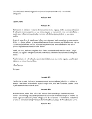condena deberá el tribunal pronunciarse acerca de la demanda civil válidamente
interpuesta.
Artículo 350.
DEROGADO
Artículo 351.
Reiteración de crímenes o simples delitos de una misma especie. En los casos de reiteración
de crímenes o simples delitos de una misma especie se impondrá la pena correspondiente a
las diversas infracciones, estimadas como un solo delito, aumentándola en uno o dos
grados.
Si, por la naturaleza de las diversas infracciones, éstas no pudieren estimarse como un solo
delito, el tribunal aplicará la pena señalada a aquella que, considerada aisladamente, con las
circunstancias del caso, tuviere asignada una pena mayor, aumentándola en uno o dos
grados, según fuere el número de los delitos.
Podrá, con todo, aplicarse las penas en la forma establecida en el artículo 74 del Código
Penal si, de seguirse este procedimiento, hubiere de corresponder al condenado una pena
menor.
Para los efectos de este artículo, se considerará delitos de una misma especie aquellos que
afectaren al mismo bien jurídico.
Libro Tercero
Recursos
Artículo 352.
Facultad de recurrir. Podrán recurrir en contra de las resoluciones judiciales el ministerio
público y los demás intervinientes agraviados por ellas, sólo por los medios y en los casos
expresamente establecidos en la ley.
Artículo 353.
Aumento de los plazos. Si el juicio oral hubiere sido conocido por un tribunal que se
hubiese constituido y funcionado en una localidad situada fuera de su lugar de asiento, los
plazos legales establecidos para la interposición de los recursos se aumentarán conforme a
la tabla de emplazamiento prevista en el artículo 259 del Código de Procedimiento Civil.
Artículo 354.
 