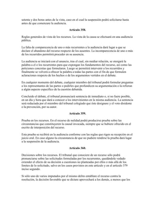 setenta y dos horas antes de la vista, caso en el cual la suspensión podrá solicitarse hasta
antes de que comenzare la audiencia.
Artículo 358.
Reglas generales de vista de los recursos. La vista de la causa se efectuará en una audiencia
pública.
La falta de comparecencia de uno o más recurrentes a la audiencia dará lugar a que se
declare el abandono del recurso respecto de los ausentes. La incomparecencia de uno o más
de los recurridos permitirá proceder en su ausencia.
La audiencia se iniciará con el anuncio, tras el cual, sin mediar relación, se otorgará la
palabra a el o los recurrentes para que expongan los fundamentos del recurso, así como las
peticiones concretas que formularen. Luego se permitirá intervenir a los recurridos y
finalmente se volverá a ofrecer la palabra a todas las partes con el fin de que formulen
aclaraciones respecto de los hechos o de los argumentos vertidos en el debate.
En cualquier momento del debate, cualquier miembro del tribunal podrá formular preguntas
a los representantes de las partes o pedirles que profundicen su argumentación o la refieran
a algún aspecto específico de la cuestión debatida.
Concluido el debate, el tribunal pronunciará sentencia de inmediato o, si no fuere posible,
en un día y hora que dará a conocer a los intervinientes en la misma audiencia. La sentencia
será redactada por el miembro del tribunal colegiado que éste designare y el voto disidente
o la prevención, por su autor.
Artículo 359.
Prueba en los recursos. En el recurso de nulidad podrá producirse prueba sobre las
circunstancias que constituyeren la causal invocada, siempre que se hubiere ofrecido en el
escrito de interposición del recurso.
Esta prueba se recibirá en la audiencia conforme con las reglas que rigen su recepción en el
juicio oral. En caso alguno la circunstancia de que no pudiere rendirse la prueba dará lugar
a la suspensión de la audiencia.
Artículo 360.
Decisiones sobre los recursos. El tribunal que conociere de un recurso sólo podrá
pronunciarse sobre las solicitudes formuladas por los recurrentes, quedándole vedado
extender el efecto de su decisión a cuestiones no planteadas por ellos o más allá de los
límites de lo solicitado, salvo en los casos previstos en este artículo y en el artículo 379
inciso segundo.
Si sólo uno de varios imputados por el mismo delito entablare el recurso contra la
resolución, la decisión favorable que se dictare aprovechará a los demás, a menos que los
 