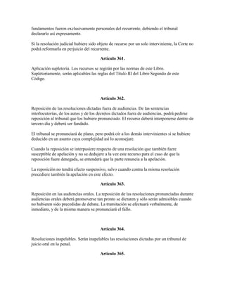fundamentos fueren exclusivamente personales del recurrente, debiendo el tribunal
declararlo así expresamente.
Si la resolución judicial hubiere sido objeto de recurso por un solo interviniente, la Corte no
podrá reformarla en perjuicio del recurrente.
Artículo 361.
Aplicación supletoria. Los recursos se regirán por las normas de este Libro.
Supletoriamente, serán aplicables las reglas del Título III del Libro Segundo de este
Código.
Artículo 362.
Reposición de las resoluciones dictadas fuera de audiencias. De las sentencias
interlocutorias, de los autos y de los decretos dictados fuera de audiencias, podrá pedirse
reposición al tribunal que los hubiere pronunciado. El recurso deberá interponerse dentro de
tercero día y deberá ser fundado.
El tribunal se pronunciará de plano, pero podrá oír a los demás intervinientes si se hubiere
deducido en un asunto cuya complejidad así lo aconsejare.
Cuando la reposición se interpusiere respecto de una resolución que también fuere
susceptible de apelación y no se dedujere a la vez este recurso para el caso de que la
reposición fuere denegada, se entenderá que la parte renuncia a la apelación.
La reposición no tendrá efecto suspensivo, salvo cuando contra la misma resolución
procediere también la apelación en este efecto.
Artículo 363.
Reposición en las audiencias orales. La reposición de las resoluciones pronunciadas durante
audiencias orales deberá promoverse tan pronto se dictaren y sólo serán admisibles cuando
no hubieren sido precedidas de debate. La tramitación se efectuará verbalmente, de
inmediato, y de la misma manera se pronunciará el fallo.
Artículo 364.
Resoluciones inapelables. Serán inapelables las resoluciones dictadas por un tribunal de
juicio oral en lo penal.
Artículo 365.
 