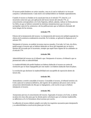 El recurso podrá fundarse en varias causales, caso en el cual se indicará si se invocan
conjunta o subsidiariamente. Cada motivo de nulidad deberá ser fundado separadamente.
Cuando el recurso se fundare en la causal prevista en el artículo 373, letra b), y el
recurrente sostuviere que, por aplicación del inciso tercero del artículo 376, su
conocimiento correspondiere a la Corte Suprema, deberá, además, indicar en forma precisa
los fallos en que se hubiere sostenido las distintas interpretaciones que invocare y
acompañar copia de las sentencias o de las publicaciones que se hubieren efectuado del
texto íntegro de las mismas.
Artículo 379.
Efectos de la interposición del recurso. La interposición del recurso de nulidad suspende los
efectos de la sentencia condenatoria recurrida. En lo demás, se aplicará lo dispuesto en el
artículo 355.
Interpuesto el recurso, no podrán invocarse nuevas causales. Con todo, la Corte, de oficio,
podrá acoger el recurso que se hubiere deducido en favor del imputado por un motivo
distinto del invocado por el recurrente, siempre que aquél fuere alguno de los señalados en
el artículo 374.
Artículo 380.
Admisibilidad del recurso en el tribunal a quo. Interpuesto el recurso, el tribunal a quo se
pronunciará sobre su admisibilidad.
La inadmisibilidad sólo podrá fundarse en haberse deducido el recurso en contra de
resolución que no fuere impugnable por este medio o en haberse deducido fuera de plazo.
La resolución que declarare la inadmisibilidad será susceptible de reposición dentro de
tercero día.
Artículo 381.
Antecedentes a remitir concedido el recurso. Concedido el recurso, el tribunal remitirá a la
Corte copia de la sentencia definitiva, del registro de la audiencia del juicio oral o de las
actuaciones determinadas de ella que se impugnaren, y del escrito en que se hubiere
interpuesto el recurso.
Artículo 382.
Actuaciones previas al conocimiento del recurso. Ingresado el recurso a la Corte, se abrirá
un plazo de cinco días para que las demás partes solicitaren que se le declare inadmisible,
se adhirieren a él o le formularen observaciones por escrito.
La adhesión al recurso deberá cumplir con todos los requisitos necesarios para interponerlo
y su admisibilidad se resolverá de plano por la Corte.
 