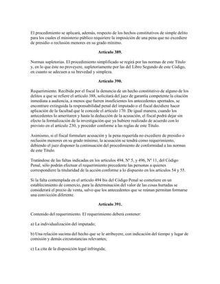 El procedimiento se aplicará, además, respecto de los hechos constitutivos de simple delito
para los cuales el ministerio público requiriere la imposición de una pena que no excediere
de presidio o reclusión menores en su grado mínimo.
Artículo 389.
Normas supletorias. El procedimiento simplificado se regirá por las normas de este Título
y, en lo que éste no proveyere, supletoriamente por las del Libro Segundo de este Código,
en cuanto se adecuen a su brevedad y simpleza.
Artículo 390.
Requerimiento. Recibida por el fiscal la denuncia de un hecho constitutivo de alguno de los
delitos a que se refiere el artículo 388, solicitará del juez de garantía competente la citación
inmediata a audiencia, a menos que fueren insuficientes los antecedentes aportados, se
encontrare extinguida la responsabilidad penal del imputado o el fiscal decidiere hacer
aplicación de la facultad que le concede el artículo 170. De igual manera, cuando los
antecedentes lo ameritaren y hasta la deducción de la acusación, el fiscal podrá dejar sin
efecto la formalización de la investigación que ya hubiere realizado de acuerdo con lo
previsto en el artículo 230, y proceder conforme a las reglas de este Título.
Asimismo, si el fiscal formulare acusación y la pena requerida no excediere de presidio o
reclusión menores en su grado mínimo, la acusación se tendrá como requerimiento,
debiendo el juez disponer la continuación del procedimiento de conformidad a las normas
de este Título.
Tratándose de las faltas indicadas en los artículos 494, Nº 5, y 496, Nº 11, del Código
Penal, sólo podrán efectuar el requerimiento precedente las personas a quienes
correspondiere la titularidad de la acción conforme a lo dispuesto en los artículos 54 y 55.
Si la falta contemplada en el artículo 494 bis del Código Penal se cometiere en un
establecimiento de comercio, para la determinación del valor de las cosas hurtadas se
considerará el precio de venta, salvo que los antecedentes que se reúnan permitan formarse
una convicción diferente.
Artículo 391.
Contenido del requerimiento. El requerimiento deberá contener:
a) La individualización del imputado;
b) Una relación sucinta del hecho que se le atribuyere, con indicación del tiempo y lugar de
comisión y demás circunstancias relevantes;
c) La cita de la disposición legal infringida;
 