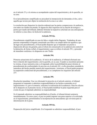 en el artículo 33 y a la misma se acompañarán copias del requerimiento y de la querella, en
su caso.
En el procedimiento simplificado no procederá la interposición de demandas civiles, salvo
aquella que tuviere por objeto la restitución de la cosa o su valor.
La resolución que dispusiere la citación ordenará que las partes comparezcan a la audiencia,
con todos sus medios de prueba. Si alguna de ellas requiriere de la citación de testigos o
peritos por medio del tribunal, deberán formular la respectiva solicitud con una anticipación
no inferior a cinco días a la fecha de la audiencia.
Artículo 393 bis.
Procedimiento simplificado en caso de falta o simple delito flagrante. Tratándose de una
persona sorprendida in fraganti cometiendo una falta o un simple delito de aquéllos a que
da lugar este procedimiento, el fiscal podrá disponer que el imputado sea puesto a
disposición del juez de garantía, para el efecto de comunicarle en la audiencia de control de
la detención, de forma verbal, el requerimiento a que se refiere el artículo 391, y proceder
de inmediato conforme a lo dispuesto en este Título.
Artículo 394.
Primeras actuaciones de la audiencia. Al inicio de la audiencia, el tribunal efectuará una
breve relación del requerimiento y de la querella, en su caso. Cuando se encontrare presente
la víctima, el juez instruirá a ésta y al imputado sobre la posibilidad de poner término al
procedimiento de conformidad a lo previsto en el artículo 241, si ello procediere atendida la
naturaleza del hecho punible materia del requerimiento. Asimismo, el fiscal podrá proponer
la suspensión condicional del procedimiento, si se cumplieren los requisitos del artículo
237.
Artículo 395.
Resolución inmediata. Una vez efectuado lo prescrito en el artículo anterior, el tribunal
preguntará al imputado si admitiere responsabilidad en los hechos contenidos en el
requerimiento o si, por el contrario, solicitare la realización de la audiencia. Para los efectos
de lo dispuesto en el presente inciso, el fiscal podrá modificar la pena requerida para el
evento de que el imputado admitiere su responsabilidad.
Si el imputado admitiere su responsabilidad en el hecho, el tribunal dictará sentencia
inmediatamente. En estos casos, el juez no podrá imponer una pena superior a la solicitada
en el requerimiento, permitiéndose la incorporación de antecedentes que sirvieren para la
determinación de la pena.
Artículo 395 bis.
Preparación del juicio simplificado. Si el imputado no admitiere responsabilidad, el juez
 