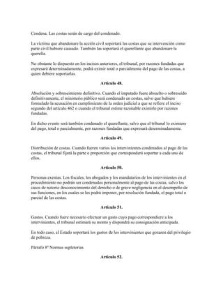 Condena. Las costas serán de cargo del condenado.
La víctima que abandonare la acción civil soportará las costas que su intervención como
parte civil hubiere causado. También las soportará el querellante que abandonare la
querella.
No obstante lo dispuesto en los incisos anteriores, el tribunal, por razones fundadas que
expresará determinadamente, podrá eximir total o parcialmente del pago de las costas, a
quien debiere soportarlas.
Artículo 48.
Absolución y sobreseimiento definitivo. Cuando el imputado fuere absuelto o sobreseído
definitivamente, el ministerio público será condenado en costas, salvo que hubiere
formulado la acusación en cumplimiento de la orden judicial a que se refiere el inciso
segundo del artículo 462 o cuando el tribunal estime razonable eximirle por razones
fundadas.
En dicho evento será también condenado el querellante, salvo que el tribunal lo eximiere
del pago, total o parcialmente, por razones fundadas que expresará determinadamente.
Artículo 49.
Distribución de costas. Cuando fueren varios los intervinientes condenados al pago de las
costas, el tribunal fijará la parte o proporción que corresponderá soportar a cada uno de
ellos.
Artículo 50.
Personas exentas. Los fiscales, los abogados y los mandatarios de los intervinientes en el
procedimiento no podrán ser condenados personalmente al pago de las costas, salvo los
casos de notorio desconocimiento del derecho o de grave negligencia en el desempeño de
sus funciones, en los cuales se les podrá imponer, por resolución fundada, el pago total o
parcial de las costas.
Artículo 51.
Gastos. Cuando fuere necesario efectuar un gasto cuyo pago correspondiere a los
intervinientes, el tribunal estimará su monto y dispondrá su consignación anticipada.
En todo caso, el Estado soportará los gastos de los intervinientes que gozaren del privilegio
de pobreza.
Párrafo 8º Normas supletorias
Artículo 52.
 