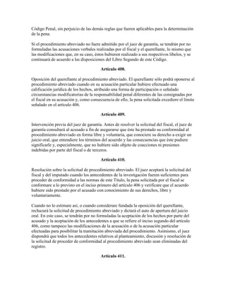 Código Penal, sin perjuicio de las demás reglas que fueren aplicables para la determinación
de la pena.
Si el procedimiento abreviado no fuere admitido por el juez de garantía, se tendrán por no
formuladas las acusaciones verbales realizadas por el fiscal y el querellante, lo mismo que
las modificaciones que, en su caso, éstos hubieren realizado a sus respectivos libelos, y se
continuará de acuerdo a las disposiciones del Libro Segundo de este Código.
Artículo 408.
Oposición del querellante al procedimiento abreviado. El querellante sólo podrá oponerse al
procedimiento abreviado cuando en su acusación particular hubiere efectuado una
calificación jurídica de los hechos, atribuido una forma de participación o señalado
circunstancias modificatorias de la responsabilidad penal diferentes de las consignadas por
el fiscal en su acusación y, como consecuencia de ello, la pena solicitada excediere el límite
señalado en el artículo 406.
Artículo 409.
Intervención previa del juez de garantía. Antes de resolver la solicitud del fiscal, el juez de
garantía consultará al acusado a fin de asegurarse que éste ha prestado su conformidad al
procedimiento abreviado en forma libre y voluntaria, que conociere su derecho a exigir un
juicio oral, que entendiere los términos del acuerdo y las consecuencias que éste pudiere
significarle y, especialmente, que no hubiere sido objeto de coacciones ni presiones
indebidas por parte del fiscal o de terceros.
Artículo 410.
Resolución sobre la solicitud de procedimiento abreviado. El juez aceptará la solicitud del
fiscal y del imputado cuando los antecedentes de la investigación fueren suficientes para
proceder de conformidad a las normas de este Título, la pena solicitada por el fiscal se
conformare a lo previsto en el inciso primero del artículo 406 y verificare que el acuerdo
hubiere sido prestado por el acusado con conocimiento de sus derechos, libre y
voluntariamente.
Cuando no lo estimare así, o cuando considerare fundada la oposición del querellante,
rechazará la solicitud de procedimiento abreviado y dictará el auto de apertura del juicio
oral. En este caso, se tendrán por no formuladas la aceptación de los hechos por parte del
acusado y la aceptación de los antecedentes a que se refiere el inciso segundo del artículo
406, como tampoco las modificaciones de la acusación o de la acusación particular
efectuadas para posibilitar la tramitación abreviada del procedimiento. Asimismo, el juez
dispondrá que todos los antecedentes relativos al planteamiento, discusión y resolución de
la solicitud de proceder de conformidad al procedimiento abreviado sean eliminadas del
registro.
Artículo 411.
 
