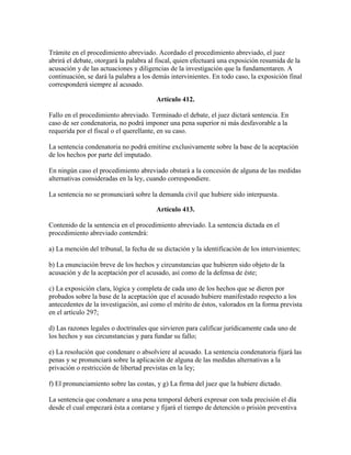 Trámite en el procedimiento abreviado. Acordado el procedimiento abreviado, el juez
abrirá el debate, otorgará la palabra al fiscal, quien efectuará una exposición resumida de la
acusación y de las actuaciones y diligencias de la investigación que la fundamentaren. A
continuación, se dará la palabra a los demás intervinientes. En todo caso, la exposición final
corresponderá siempre al acusado.
Artículo 412.
Fallo en el procedimiento abreviado. Terminado el debate, el juez dictará sentencia. En
caso de ser condenatoria, no podrá imponer una pena superior ni más desfavorable a la
requerida por el fiscal o el querellante, en su caso.
La sentencia condenatoria no podrá emitirse exclusivamente sobre la base de la aceptación
de los hechos por parte del imputado.
En ningún caso el procedimiento abreviado obstará a la concesión de alguna de las medidas
alternativas consideradas en la ley, cuando correspondiere.
La sentencia no se pronunciará sobre la demanda civil que hubiere sido interpuesta.
Artículo 413.
Contenido de la sentencia en el procedimiento abreviado. La sentencia dictada en el
procedimiento abreviado contendrá:
a) La mención del tribunal, la fecha de su dictación y la identificación de los intervinientes;
b) La enunciación breve de los hechos y circunstancias que hubieren sido objeto de la
acusación y de la aceptación por el acusado, así como de la defensa de éste;
c) La exposición clara, lógica y completa de cada uno de los hechos que se dieren por
probados sobre la base de la aceptación que el acusado hubiere manifestado respecto a los
antecedentes de la investigación, así como el mérito de éstos, valorados en la forma prevista
en el artículo 297;
d) Las razones legales o doctrinales que sirvieren para calificar jurídicamente cada uno de
los hechos y sus circunstancias y para fundar su fallo;
e) La resolución que condenare o absolviere al acusado. La sentencia condenatoria fijará las
penas y se pronunciará sobre la aplicación de alguna de las medidas alternativas a la
privación o restricción de libertad previstas en la ley;
f) El pronunciamiento sobre las costas, y g) La firma del juez que la hubiere dictado.
La sentencia que condenare a una pena temporal deberá expresar con toda precisión el día
desde el cual empezará ésta a contarse y fijará el tiempo de detención o prisión preventiva
 