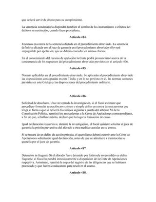 que deberá servir de abono para su cumplimiento.
La sentencia condenatoria dispondrá también el comiso de los instrumentos o efectos del
delito o su restitución, cuando fuere procedente.
Artículo 414.
Recursos en contra de la sentencia dictada en el procedimiento abreviado. La sentencia
definitiva dictada por el juez de garantía en el procedimiento abreviado sólo será
impugnable por apelación, que se deberá conceder en ambos efectos.
En el conocimiento del recurso de apelación la Corte podrá pronunciarse acerca de la
concurrencia de los supuestos del procedimiento abreviado previstos en el artículo 406.
Artículo 415.
Normas aplicables en el procedimiento abreviado. Se aplicarán al procedimiento abreviado
las disposiciones consignadas en este Título, y en lo no previsto en él, las normas comunes
previstas en este Código y las disposiciones del procedimiento ordinario.
Artículo 416.
Solicitud de desafuero. Una vez cerrada la investigación, si el fiscal estimare que
procediere formular acusación por crimen o simple delito en contra de una persona que
tenga el fuero a que se refieren los incisos segundo a cuarto del artículo 58 de la
Constitución Política, remitirá los antecedentes a la Corte de Apelaciones correspondiente,
a fin de que, si hallare mérito, declare que ha lugar a formación de causa.
Igual declaración requerirá si, durante la investigación, el fiscal quisiere solicitar al juez de
garantía la prisión preventiva del aforado u otra medida cautelar en su contra.
Si se tratare de un delito de acción privada, el querellante deberá ocurrir ante la Corte de
Apelaciones solicitando igual declaración, antes de que se admitiere a tramitación su
querella por el juez de garantía.
Artículo 417.
Detención in fraganti. Si el aforado fuere detenido por habérsele sorprendido en delito
flagrante, el fiscal lo pondrá inmediatamente a disposición de la Corte de Apelaciones
respectiva. Asimismo, remitirá la copia del registro de las diligencias que se hubieren
practicado y que fueren conducentes para resolver el asunto.
Artículo 418.
 