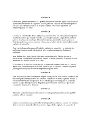 Artículo 424.
Objeto de la querella de capítulos. La querella de capítulos tiene por objeto hacer efectiva la
responsabilidad criminal de los jueces, fiscales judiciales y fiscales del ministerio público
por actos que hubieren ejecutado en el ejercicio de sus funciones e importaren una
infracción penada por la ley.
Artículo 425.
Solicitud de admisibilidad de los capítulos de acusación. Una vez cerrada la investigación,
si el fiscal estimare que procede formular acusación por crimen o simple delito contra un
juez, un fiscal judicial o un fiscal del ministerio público, remitirá los antecedentes a la
Corte de Apelaciones correspondiente, a fin de que, si hallare mérito, declare admisibles los
capítulos de acusación.
En el escrito de querella se especificarán los capítulos de acusación, y se indicarán los
hechos que constituyeren la infracción de la ley penal cometida por el funcionario
capitulado.
Igual declaración a la prevista en el inciso primero requerirá el fiscal si, durante la
investigación, quisiere solicitar al juez de garantía la prisión preventiva de algunas de esas
personas u otra medida cautelar en su contra.
Si se tratare de un delito de acción privada, el querellante deberá ocurrir ante la Corte de
Apelaciones solicitando igual declaración, antes de que se admitiere a tramitación por el
juez de garantía la querella que hubiere presentado por el delito.
Artículo 426.
Juez, fiscal judicial o fiscal detenido in fraganti. Si un juez, un fiscal judicial o un fiscal del
ministerio público fuere detenido por habérsele sorprendido en delito flagrante, el fiscal lo
pondrá inmediatamente a disposición de la Corte de Apelaciones respectiva. Asimismo,
remitirá la copia del registro de las diligencias que se hubieren practicado y que fueren
conducentes para resolver el asunto.
Artículo 427.
Apelación. La resolución que se pronunciare sobre la querella de capítulos será apelable
para ante la Corte Suprema.
Artículo 428.
Efectos de la sentencia que declara admisible la querella de capítulos. Cuando por sentencia
firme se hubieren declarado admisibles todos o alguno de los capítulos de acusación, el
 