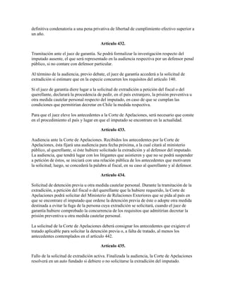 definitiva condenatoria a una pena privativa de libertad de cumplimiento efectivo superior a
un año.
Artículo 432.
Tramitación ante el juez de garantía. Se podrá formalizar la investigación respecto del
imputado ausente, el que será representado en la audiencia respectiva por un defensor penal
público, si no contare con defensor particular.
Al término de la audiencia, previo debate, el juez de garantía accederá a la solicitud de
extradición si estimare que en la especie concurren los requisitos del artículo 140.
Si el juez de garantía diere lugar a la solicitud de extradición a petición del fiscal o del
querellante, declarará la procedencia de pedir, en el país extranjero, la prisión preventiva u
otra medida cautelar personal respecto del imputado, en caso de que se cumplan las
condiciones que permitirían decretar en Chile la medida respectiva.
Para que el juez eleve los antecedentes a la Corte de Apelaciones, será necesario que conste
en el procedimiento el país y lugar en que el imputado se encontrare en la actualidad.
Artículo 433.
Audiencia ante la Corte de Apelaciones. Recibidos los antecedentes por la Corte de
Apelaciones, ésta fijará una audiencia para fecha próxima, a la cual citará al ministerio
público, al querellante, si éste hubiere solicitado la extradición y al defensor del imputado.
La audiencia, que tendrá lugar con los litigantes que asistieren y que no se podrá suspender
a petición de éstos, se iniciará con una relación pública de los antecedentes que motivaren
la solicitud; luego, se concederá la palabra al fiscal, en su caso al querellante y al defensor.
Artículo 434.
Solicitud de detención previa u otra medida cautelar personal. Durante la tramitación de la
extradición, a petición del fiscal o del querellante que la hubiere requerido, la Corte de
Apelaciones podrá solicitar del Ministerio de Relaciones Exteriores que se pida al país en
que se encontrare el imputado que ordene la detención previa de éste o adopte otra medida
destinada a evitar la fuga de la persona cuya extradición se solicitará, cuando el juez de
garantía hubiere comprobado la concurrencia de los requisitos que admitirían decretar la
prisión preventiva u otra medida cautelar personal.
La solicitud de la Corte de Apelaciones deberá consignar los antecedentes que exigiere el
tratado aplicable para solicitar la detención previa o, a falta de tratado, al menos los
antecedentes contemplados en el artículo 442.
Artículo 435.
Fallo de la solicitud de extradición activa. Finalizada la audiencia, la Corte de Apelaciones
resolverá en un auto fundado si debiere o no solicitarse la extradición del imputado.
 