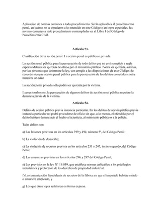 Aplicación de normas comunes a todo procedimiento. Serán aplicables al procedimiento
penal, en cuanto no se opusieren a lo estatuido en este Código o en leyes especiales, las
normas comunes a todo procedimiento contempladas en el Libro I del Código de
Procedimiento Civil.
Artículo 53.
Clasificación de la acción penal. La acción penal es pública o privada.
La acción penal pública para la persecución de todo delito que no esté sometido a regla
especial deberá ser ejercida de oficio por el ministerio público. Podrá ser ejercida, además,
por las personas que determine la ley, con arreglo a las disposiciones de este Código. Se
concede siempre acción penal pública para la persecución de los delitos cometidos contra
menores de edad.
La acción penal privada sólo podrá ser ejercida por la víctima.
Excepcionalmente, la persecución de algunos delitos de acción penal pública requiere la
denuncia previa de la víctima.
Artículo 54.
Delitos de acción pública previa instancia particular. En los delitos de acción pública previa
instancia particular no podrá procederse de oficio sin que, a lo menos, el ofendido por el
delito hubiere denunciado el hecho a la justicia, al ministerio público o a la policía.
Tales delitos son:
a) Las lesiones previstas en los artículos 399 y 494, número 5º, del Código Penal;
b) La violación de domicilio;
c) La violación de secretos prevista en los artículos 231 y 247, inciso segundo, del Código
Penal;
d) Las amenazas previstas en los artículos 296 y 297 del Código Penal;
e) Los previstos en la ley N° 19.039, que establece normas aplicables a los privilegios
industriales y protección de los derechos de propiedad industrial;
f) La comunicación fraudulenta de secretos de la fábrica en que el imputado hubiere estado
o estuviere empleado, y
g) Los que otras leyes señalaren en forma expresa.
 