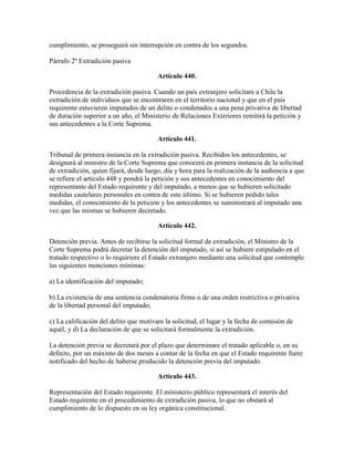 cumplimiento, se proseguirá sin interrupción en contra de los segundos.
Párrafo 2º Extradición pasiva
Artículo 440.
Procedencia de la extradición pasiva. Cuando un país extranjero solicitare a Chile la
extradición de individuos que se encontraren en el territorio nacional y que en el país
requirente estuvieren imputados de un delito o condenados a una pena privativa de libertad
de duración superior a un año, el Ministerio de Relaciones Exteriores remitirá la petición y
sus antecedentes a la Corte Suprema.
Artículo 441.
Tribunal de primera instancia en la extradición pasiva. Recibidos los antecedentes, se
designará al ministro de la Corte Suprema que conocerá en primera instancia de la solicitud
de extradición, quien fijará, desde luego, día y hora para la realización de la audiencia a que
se refiere el artículo 448 y pondrá la petición y sus antecedentes en conocimiento del
representante del Estado requirente y del imputado, a menos que se hubieren solicitado
medidas cautelares personales en contra de este último. Si se hubieren pedido tales
medidas, el conocimiento de la petición y los antecedentes se suministrará al imputado una
vez que las mismas se hubieren decretado.
Artículo 442.
Detención previa. Antes de recibirse la solicitud formal de extradición, el Ministro de la
Corte Suprema podrá decretar la detención del imputado, si así se hubiere estipulado en el
tratado respectivo o lo requiriere el Estado extranjero mediante una solicitud que contemple
las siguientes menciones mínimas:
a) La identificación del imputado;
b) La existencia de una sentencia condenatoria firme o de una orden restrictiva o privativa
de la libertad personal del imputado;
c) La calificación del delito que motivare la solicitud, el lugar y la fecha de comisión de
aquél, y d) La declaración de que se solicitará formalmente la extradición.
La detención previa se decretará por el plazo que determinare el tratado aplicable o, en su
defecto, por un máximo de dos meses a contar de la fecha en que el Estado requirente fuere
notificado del hecho de haberse producido la detención previa del imputado.
Artículo 443.
Representación del Estado requirente. El ministerio público representará el interés del
Estado requirente en el procedimiento de extradición pasiva, lo que no obstará al
cumplimiento de lo dispuesto en su ley orgánica constitucional.
 