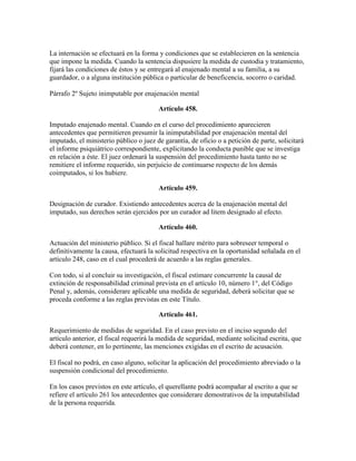 La internación se efectuará en la forma y condiciones que se establecieren en la sentencia
que impone la medida. Cuando la sentencia dispusiere la medida de custodia y tratamiento,
fijará las condiciones de éstos y se entregará al enajenado mental a su familia, a su
guardador, o a alguna institución pública o particular de beneficencia, socorro o caridad.
Párrafo 2º Sujeto inimputable por enajenación mental
Artículo 458.
Imputado enajenado mental. Cuando en el curso del procedimiento aparecieren
antecedentes que permitieren presumir la inimputabilidad por enajenación mental del
imputado, el ministerio público o juez de garantía, de oficio o a petición de parte, solicitará
el informe psiquiátrico correspondiente, explicitando la conducta punible que se investiga
en relación a éste. El juez ordenará la suspensión del procedimiento hasta tanto no se
remitiere el informe requerido, sin perjuicio de continuarse respecto de los demás
coimputados, si los hubiere.
Artículo 459.
Designación de curador. Existiendo antecedentes acerca de la enajenación mental del
imputado, sus derechos serán ejercidos por un curador ad litem designado al efecto.
Artículo 460.
Actuación del ministerio público. Si el fiscal hallare mérito para sobreseer temporal o
definitivamente la causa, efectuará la solicitud respectiva en la oportunidad señalada en el
artículo 248, caso en el cual procederá de acuerdo a las reglas generales.
Con todo, si al concluir su investigación, el fiscal estimare concurrente la causal de
extinción de responsabilidad criminal prevista en el artículo 10, número 1°, del Código
Penal y, además, considerare aplicable una medida de seguridad, deberá solicitar que se
proceda conforme a las reglas previstas en este Título.
Artículo 461.
Requerimiento de medidas de seguridad. En el caso previsto en el inciso segundo del
artículo anterior, el fiscal requerirá la medida de seguridad, mediante solicitud escrita, que
deberá contener, en lo pertinente, las menciones exigidas en el escrito de acusación.
El fiscal no podrá, en caso alguno, solicitar la aplicación del procedimiento abreviado o la
suspensión condicional del procedimiento.
En los casos previstos en este artículo, el querellante podrá acompañar al escrito a que se
refiere el artículo 261 los antecedentes que considerare demostrativos de la imputabilidad
de la persona requerida.
 