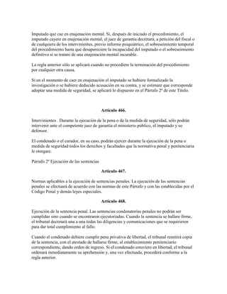 Imputado que cae en enajenación mental. Si, después de iniciado el procedimiento, el
imputado cayere en enajenación mental, el juez de garantía decretará, a petición del fiscal o
de cualquiera de los intervinientes, previo informe psiquiátrico, el sobreseimiento temporal
del procedimiento hasta que desapareciere la incapacidad del imputado o el sobreseimiento
definitivo si se tratare de una enajenación mental incurable.
La regla anterior sólo se aplicará cuando no procediere la terminación del procedimiento
por cualquier otra causa.
Si en el momento de caer en enajenación el imputado se hubiere formalizado la
investigación o se hubiere deducido acusación en su contra, y se estimare que corresponde
adoptar una medida de seguridad, se aplicará lo dispuesto en el Párrafo 2º de este Título.
Artículo 466.
Intervinientes . Durante la ejecución de la pena o de la medida de seguridad, sólo podrán
intervenir ante el competente juez de garantía el ministerio público, el imputado y su
defensor.
El condenado o el curador, en su caso, podrán ejercer durante la ejecución de la pena o
medida de seguridad todos los derechos y facultades que la normativa penal y penitenciaria
le otorgare.
Párrafo 2º Ejecución de las sentencias
Artículo 467.
Normas aplicables a la ejecución de sentencias penales. La ejecución de las sentencias
penales se efectuará de acuerdo con las normas de este Párrafo y con las establecidas por el
Código Penal y demás leyes especiales.
Artículo 468.
Ejecución de la sentencia penal. Las sentencias condenatorias penales no podrán ser
cumplidas sino cuando se encontraren ejecutoriadas. Cuando la sentencia se hallare firme,
el tribunal decretará una a una todas las diligencias y comunicaciones que se requirieren
para dar total cumplimiento al fallo.
Cuando el condenado debiere cumplir pena privativa de libertad, el tribunal remitirá copia
de la sentencia, con el atestado de hallarse firme, al establecimiento penitenciario
correspondiente, dando orden de ingreso. Si el condenado estuviere en libertad, el tribunal
ordenará inmediatamente su aprehensión y, una vez efectuada, procederá conforme a la
regla anterior.
 
