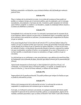 hubieren concurrido a su dictación, cuya existencia hubiere sido declarada por sentencia
judicial firme.
Artículo 474.
Plazo y titulares de la solicitud de revisión. La revisión de la sentencia firme podrá ser
pedida, en cualquier tiempo, por el ministerio público, por el condenado o por el cónyuge,
ascendientes, descendientes o hermanos de éste. Asimismo, podrá interponer tal solicitud
quien hubiere cumplido su condena o sus herederos, cuando el condenado hubiere muerto y
se tratare de rehabilitar su memoria.
Artículo 475.
Formalidades de la solicitud de revisión. La solicitud se presentará ante la secretaría de la
Corte Suprema; deberá expresar con precisión su fundamento legal y acompañar copia fiel
de la sentencia cuya anulación se solicitare y los documentos que comprobaren los hechos
en que se sustenta.
Si la causal alegada fuere la de la letra b) del artículo 473, la solicitud deberá indicar los
medios con que se intentare probar que la persona víctima del pretendido homicidio hubiere
vivido después de la fecha en que la sentencia la supone fallecida; y si fuere la de la letra
d), indicará el hecho o el documento desconocido durante el proceso, expresará los medios
con que se pretendiere acreditar el hecho y se acompañará, en su caso, el documento o, si
no fuere posible, se manifestará al menos su naturaleza y el lugar y archivo en que se
encuentra.
La solicitud que no se conformare a estas prescripciones o que adolezca de manifiesta falta
de fundamento será rechazada de plano, decisión que deberá tomarse por la unanimidad del
tribunal.
Apareciendo interpuesta en forma legal, se dará traslado de la petición al fiscal, o al
condenado, si el recurrente fuere el ministerio público; en seguida, se mandará traer la
causa en relación, y, vista en la forma ordinaria, se fallará sin más trámite.
Artículo 476.
Improcedencia de la prueba testimonial. No podrá probarse por testigos los hechos en que
se funda la solicitud de revisión.
Artículo 477.
Efectos de la interposición de la solicitud de revisión. La solicitud de revisión no
suspenderá el cumplimiento de la sentencia que se intentare anular.
Con todo, si el tribunal lo estimare conveniente, en cualquier momento del trámite podrá
suspender la ejecución de la sentencia recurrida y aplicar, si correspondiere, alguna de las
medidas cautelares personales a que se refiere el Párrafo 6º del Título V del Libro Primero.
 