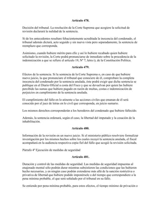 Artículo 478.
Decisión del tribunal. La resolución de la Corte Suprema que acogiere la solicitud de
revisión declarará la nulidad de la sentencia.
Si de los antecedentes resultare fehacientemente acreditada la inocencia del condenado, el
tribunal además dictará, acto seguido y sin nueva vista pero separadamente, la sentencia de
reemplazo que corresponda.
Asimismo, cuando hubiere mérito para ello y así lo hubiere recabado quien hubiere
solicitado la revisión, la Corte podrá pronunciarse de inmediato sobre la procedencia de la
indemnización a que se refiere el artículo 19, Nº 7, letra i), de la Constitución Política.
Artículo 479.
Efectos de la sentencia. Si la sentencia de la Corte Suprema o, en caso de que hubiere
nuevo juicio, la que pronunciare el tribunal que conociere de él, comprobare la completa
inocencia del condenado por la sentencia anulada, éste podrá exigir que dicha sentencia se
publique en el Diario Oficial a costa del Fisco y que se devuelvan por quien las hubiere
percibido las sumas que hubiere pagado en razón de multas, costas e indemnización de
perjuicios en cumplimiento de la sentencia anulada.
El cumplimiento del fallo en lo atinente a las acciones civiles que emanan de él será
conocido por el juez de letras en lo civil que corresponda, en juicio sumario.
Los mismos derechos corresponderán a los herederos del condenado que hubiere fallecido.
Además, la sentencia ordenará, según el caso, la libertad del imputado y la cesación de la
inhabilitación.
Artículo 480.
Información de la revisión en un nuevo juicio. Si el ministerio público resolviere formalizar
investigación por los mismos hechos sobre los cuales recayó la sentencia anulada, el fiscal
acompañará en la audiencia respectiva copia fiel del fallo que acogió la revisión solicitada.
Párrafo 4º Ejecución de medidas de seguridad
Artículo 481.
Duración y control de las medidas de seguridad. Las medidas de seguridad impuestas al
enajenado mental sólo podrán durar mientras subsistieren las condiciones que las hubieren
hecho necesarias, y en ningún caso podrán extenderse más allá de la sanción restrictiva o
privativa de libertad que hubiere podido imponérsele o del tiempo que correspondiere a la
pena mínima probable, el que será señalado por el tribunal en su fallo.
Se entiende por pena mínima probable, para estos efectos, el tiempo mínimo de privación o
 