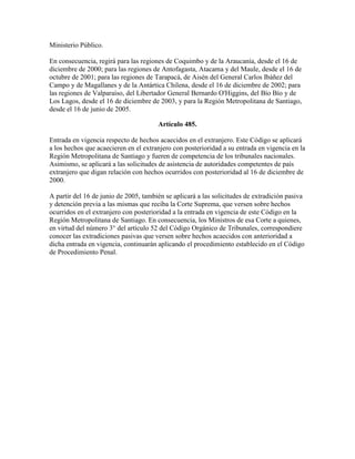 Ministerio Público.
En consecuencia, regirá para las regiones de Coquimbo y de la Araucanía, desde el 16 de
diciembre de 2000; para las regiones de Antofagasta, Atacama y del Maule, desde el 16 de
octubre de 2001; para las regiones de Tarapacá, de Aisén del General Carlos Ibáñez del
Campo y de Magallanes y de la Antártica Chilena, desde el 16 de diciembre de 2002; para
las regiones de Valparaíso, del Libertador General Bernardo O'Higgins, del Bío Bío y de
Los Lagos, desde el 16 de diciembre de 2003, y para la Región Metropolitana de Santiago,
desde el 16 de junio de 2005.
Artículo 485.
Entrada en vigencia respecto de hechos acaecidos en el extranjero. Este Código se aplicará
a los hechos que acaecieren en el extranjero con posterioridad a su entrada en vigencia en la
Región Metropolitana de Santiago y fueren de competencia de los tribunales nacionales.
Asimismo, se aplicará a las solicitudes de asistencia de autoridades competentes de país
extranjero que digan relación con hechos ocurridos con posterioridad al 16 de diciembre de
2000.
A partir del 16 de junio de 2005, también se aplicará a las solicitudes de extradición pasiva
y detención previa a las mismas que reciba la Corte Suprema, que versen sobre hechos
ocurridos en el extranjero con posterioridad a la entrada en vigencia de este Código en la
Región Metropolitana de Santiago. En consecuencia, los Ministros de esa Corte a quienes,
en virtud del número 3° del artículo 52 del Código Orgánico de Tribunales, correspondiere
conocer las extradiciones pasivas que versen sobre hechos acaecidos con anterioridad a
dicha entrada en vigencia, continuarán aplicando el procedimiento establecido en el Código
de Procedimiento Penal.
 