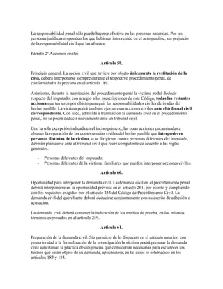 La responsabilidad penal sólo puede hacerse efectiva en las personas naturales. Por las
personas jurídicas responden los que hubieren intervenido en el acto punible, sin perjuicio
de la responsabilidad civil que las afectare.
Párrafo 2º Acciones civiles
Artículo 59.
Principio general. La acción civil que tuviere por objeto únicamente la restitución de la
cosa, deberá interponerse siempre durante el respectivo procedimiento penal, de
conformidad a lo previsto en el artículo 189.
Asimismo, durante la tramitación del procedimiento penal la víctima podrá deducir
respecto del imputado, con arreglo a las prescripciones de este Código, todas las restantes
acciones que tuvieren por objeto perseguir las responsabilidades civiles derivadas del
hecho punible. La víctima podrá también ejercer esas acciones civiles ante el tribunal civil
correspondiente. Con todo, admitida a tramitación la demanda civil en el procedimiento
penal, no se podrá deducir nuevamente ante un tribunal civil.
Con la sola excepción indicada en el inciso primero, las otras acciones encaminadas a
obtener la reparación de las consecuencias civiles del hecho punible que interpusieren
personas distintas de la víctima, o se dirigieren contra personas diferentes del imputado,
deberán plantearse ante el tribunal civil que fuere competente de acuerdo a las reglas
generales.
- Personas diferentes del imputado:
- Personas diferentes de la víctima: familiares que pueden interponer acciones civiles.
Artículo 60.
Oportunidad para interponer la demanda civil. La demanda civil en el procedimiento penal
deberá interponerse en la oportunidad prevista en el artículo 261, por escrito y cumpliendo
con los requisitos exigidos por el artículo 254 del Código de Procedimiento Civil. La
demanda civil del querellante deberá deducirse conjuntamente con su escrito de adhesión o
acusación.
La demanda civil deberá contener la indicación de los medios de prueba, en los mismos
términos expresados en el artículo 259.
Artículo 61.
Preparación de la demanda civil. Sin perjuicio de lo dispuesto en el artículo anterior, con
posterioridad a la formalización de la investigación la víctima podrá preparar la demanda
civil solicitando la práctica de diligencias que considerare necesarias para esclarecer los
hechos que serán objeto de su demanda, aplicándose, en tal caso, lo establecido en los
artículos 183 y 184.
 