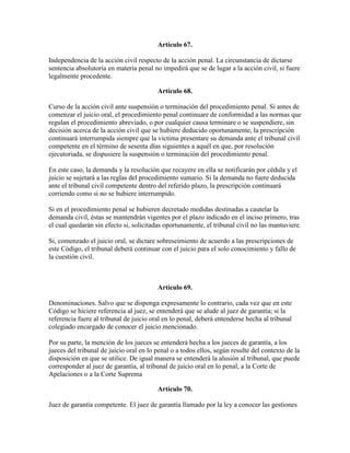 Artículo 67.
Independencia de la acción civil respecto de la acción penal. La circunstancia de dictarse
sentencia absolutoria en materia penal no impedirá que se de lugar a la acción civil, si fuere
legalmente procedente.
Artículo 68.
Curso de la acción civil ante suspensión o terminación del procedimiento penal. Si antes de
comenzar el juicio oral, el procedimiento penal continuare de conformidad a las normas que
regulan el procedimiento abreviado, o por cualquier causa terminare o se suspendiere, sin
decisión acerca de la acción civil que se hubiere deducido oportunamente, la prescripción
continuará interrumpida siempre que la víctima presentare su demanda ante el tribunal civil
competente en el término de sesenta días siguientes a aquél en que, por resolución
ejecutoriada, se dispusiere la suspensión o terminación del procedimiento penal.
En este caso, la demanda y la resolución que recayere en ella se notificarán por cédula y el
juicio se sujetará a las reglas del procedimiento sumario. Si la demanda no fuere deducida
ante el tribunal civil competente dentro del referido plazo, la prescripción continuará
corriendo como si no se hubiere interrumpido.
Si en el procedimiento penal se hubieren decretado medidas destinadas a cautelar la
demanda civil, éstas se mantendrán vigentes por el plazo indicado en el inciso primero, tras
el cual quedarán sin efecto si, solicitadas oportunamente, el tribunal civil no las mantuviere.
Si, comenzado el juicio oral, se dictare sobreseimiento de acuerdo a las prescripciones de
este Código, el tribunal deberá continuar con el juicio para el solo conocimiento y fallo de
la cuestión civil.
Artículo 69.
Denominaciones. Salvo que se disponga expresamente lo contrario, cada vez que en este
Código se hiciere referencia al juez, se entenderá que se alude al juez de garantía; si la
referencia fuere al tribunal de juicio oral en lo penal, deberá entenderse hecha al tribunal
colegiado encargado de conocer el juicio mencionado.
Por su parte, la mención de los jueces se entenderá hecha a los jueces de garantía, a los
jueces del tribunal de juicio oral en lo penal o a todos ellos, según resulte del contexto de la
disposición en que se utilice. De igual manera se entenderá la alusión al tribunal, que puede
corresponder al juez de garantía, al tribunal de juicio oral en lo penal, a la Corte de
Apelaciones o a la Corte Suprema
Artículo 70.
Juez de garantía competente. El juez de garantía llamado por la ley a conocer las gestiones
 