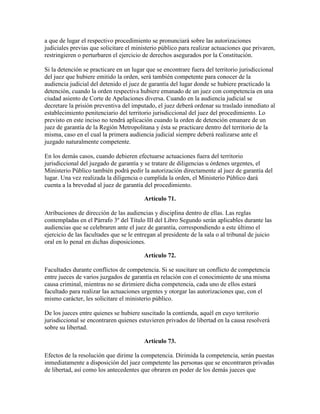 a que de lugar el respectivo procedimiento se pronunciará sobre las autorizaciones
judiciales previas que solicitare el ministerio público para realizar actuaciones que privaren,
restringieren o perturbaren el ejercicio de derechos asegurados por la Constitución.
Si la detención se practicare en un lugar que se encontrare fuera del territorio jurisdiccional
del juez que hubiere emitido la orden, será también competente para conocer de la
audiencia judicial del detenido el juez de garantía del lugar donde se hubiere practicado la
detención, cuando la orden respectiva hubiere emanado de un juez con competencia en una
ciudad asiento de Corte de Apelaciones diversa. Cuando en la audiencia judicial se
decretare la prisión preventiva del imputado, el juez deberá ordenar su traslado inmediato al
establecimiento penitenciario del territorio jurisdiccional del juez del procedimiento. Lo
previsto en este inciso no tendrá aplicación cuando la orden de detención emanare de un
juez de garantía de la Región Metropolitana y ésta se practicare dentro del territorio de la
misma, caso en el cual la primera audiencia judicial siempre deberá realizarse ante el
juzgado naturalmente competente.
En los demás casos, cuando debieren efectuarse actuaciones fuera del territorio
jurisdiccional del juzgado de garantía y se tratare de diligencias u órdenes urgentes, el
Ministerio Público también podrá pedir la autorización directamente al juez de garantía del
lugar. Una vez realizada la diligencia o cumplida la orden, el Ministerio Público dará
cuenta a la brevedad al juez de garantía del procedimiento.
Artículo 71.
Atribuciones de dirección de las audiencias y disciplina dentro de ellas. Las reglas
contempladas en el Párrafo 3º del Título III del Libro Segundo serán aplicables durante las
audiencias que se celebraren ante el juez de garantía, correspondiendo a este último el
ejercicio de las facultades que se le entregan al presidente de la sala o al tribunal de juicio
oral en lo penal en dichas disposiciones.
Artículo 72.
Facultades durante conflictos de competencia. Si se suscitare un conflicto de competencia
entre jueces de varios juzgados de garantía en relación con el conocimiento de una misma
causa criminal, mientras no se dirimiere dicha competencia, cada uno de ellos estará
facultado para realizar las actuaciones urgentes y otorgar las autorizaciones que, con el
mismo carácter, les solicitare el ministerio público.
De los jueces entre quienes se hubiere suscitado la contienda, aquél en cuyo territorio
jurisdiccional se encontraren quienes estuvieren privados de libertad en la causa resolverá
sobre su libertad.
Artículo 73.
Efectos de la resolución que dirime la competencia. Dirimida la competencia, serán puestas
inmediatamente a disposición del juez competente las personas que se encontraren privadas
de libertad, así como los antecedentes que obraren en poder de los demás jueces que
 
