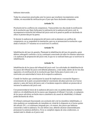 hubieren intervenido.
Todas las actuaciones practicadas ante los jueces que resultaren incompetentes serán
válidas, sin necesidad de ratificación por el juez que fuere declarado competente.
Artículo 74.
Preclusión de los conflictos de competencia. Transcurridos tres días desde la notificación
de la resolución que fijare fecha para la realización de la audiencia del juicio oral, la
incompetencia territorial del tribunal del juicio oral en lo penal no podrá ser declarada de
oficio ni promovida por las partes.
Si durante la audiencia de preparación del juicio oral se planteare un conflicto de
competencia, no se suspenderá la tramitación, pero no se pronunciará la resolución a que
alude el artículo 277 mientras no se resolviere el conflicto.
Artículo 75.
Inhabilitación del juez de garantía. Planteada la inhabilitación del juez de garantía, quien
debiere subrogarlo conforme a la ley continuará conociendo de todos los trámites anteriores
a la audiencia de preparación del juicio oral, la que no se realizará hasta que se resolviere la
inhabilitación.
Artículo 76.
Inhabilitación de los jueces del tribunal del juicio oral. Las solicitudes de inhabilitación de
los jueces del tribunal de juicio oral deberán plantearse, a más tardar, dentro de los tres días
siguientes a la notificación de la resolución que fijare fecha para el juicio oral, y se
resolverán con anterioridad al inicio de la respectiva audiencia.
Cuando los hechos que constituyeren la causal de implicancia o recusación llegaren a
conocimiento de la parte con posterioridad al vencimiento del plazo previsto en el inciso
anterior y antes del inicio del juicio oral, el incidente respectivo deberá ser promovido al
iniciarse la audiencia del juicio oral.
Con posterioridad al inicio de la audiencia del juicio oral, no podrán deducirse incidentes
relativos a la inhabilitación de los jueces que integraren el tribunal. Con todo, si cualquiera
de los jueces advirtiere un hecho nuevo constitutivo de causal de inhabilidad, el tribunal
podrá declararla de oficio.
El tribunal continuará funcionando con exclusión del o de los miembros inhabilitados, si
éstos pudieren ser reemplazados de inmediato en virtud de lo dispuesto en el inciso quinto
del artículo 281, o si continuare integrado por, a lo menos, dos jueces que hubieren
concurrido a toda la audiencia. En este último caso, deberán alcanzar unanimidad para
pronunciar la sentencia definitiva. Si no se cumpliere alguna de estas condiciones, se
anulará todo lo obrado en el juicio oral.
 