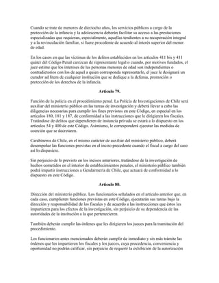 Cuando se trate de menores de dieciocho años, los servicios públicos a cargo de la
protección de la infancia y la adolescencia deberán facilitar su acceso a las prestaciones
especializadas que requieran, especialmente, aquellas tendientes a su recuperación integral
y a la revinculación familiar, si fuere procedente de acuerdo al interés superior del menor
de edad.
En los casos en que las víctimas de los delitos establecidos en los artículos 411 bis y 411
quáter del Código Penal carezcan de representante legal o cuando, por motivos fundados, el
juez estime que los intereses de las personas menores de edad son independientes o
contradictorios con los de aquel a quien corresponda representarlo, el juez le designará un
curador ad litem de cualquier institución que se dedique a la defensa, promoción o
protección de los derechos de la infancia.
Artículo 79.
Función de la policía en el procedimiento penal. La Policía de Investigaciones de Chile será
auxiliar del ministerio público en las tareas de investigación y deberá llevar a cabo las
diligencias necesarias para cumplir los fines previstos en este Código, en especial en los
artículos 180, 181 y 187, de conformidad a las instrucciones que le dirigieren los fiscales.
Tratándose de delitos que dependieren de instancia privada se estará a lo dispuesto en los
artículos 54 y 400 de este Código. Asimismo, le corresponderá ejecutar las medidas de
coerción que se decretaren.
Carabineros de Chile, en el mismo carácter de auxiliar del ministerio público, deberá
desempeñar las funciones previstas en el inciso precedente cuando el fiscal a cargo del caso
así lo dispusiere.
Sin perjuicio de lo previsto en los incisos anteriores, tratándose de la investigación de
hechos cometidos en el interior de establecimientos penales, el ministerio público también
podrá impartir instrucciones a Gendarmería de Chile, que actuará de conformidad a lo
dispuesto en este Código.
Artículo 80.
Dirección del ministerio público. Los funcionarios señalados en el artículo anterior que, en
cada caso, cumplieren funciones previstas en este Código, ejecutarán sus tareas bajo la
dirección y responsabilidad de los fiscales y de acuerdo a las instrucciones que éstos les
impartieren para los efectos de la investigación, sin perjuicio de su dependencia de las
autoridades de la institución a la que pertenecieren.
También deberán cumplir las órdenes que les dirigieren los jueces para la tramitación del
procedimiento.
Los funcionarios antes mencionados deberán cumplir de inmediato y sin más trámite las
órdenes que les impartieren los fiscales y los jueces, cuya procedencia, conveniencia y
oportunidad no podrán calificar, sin perjuicio de requerir la exhibición de la autorización
 