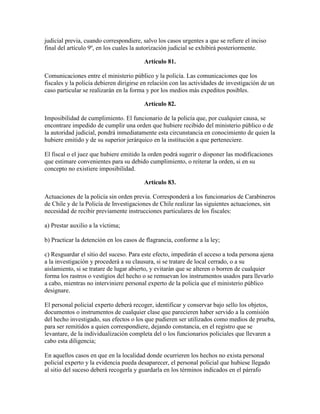 judicial previa, cuando correspondiere, salvo los casos urgentes a que se refiere el inciso
final del artículo 9º, en los cuales la autorización judicial se exhibirá posteriormente.
Artículo 81.
Comunicaciones entre el ministerio público y la policía. Las comunicaciones que los
fiscales y la policía debieren dirigirse en relación con las actividades de investigación de un
caso particular se realizarán en la forma y por los medios más expeditos posibles.
Artículo 82.
Imposibilidad de cumplimiento. El funcionario de la policía que, por cualquier causa, se
encontrare impedido de cumplir una orden que hubiere recibido del ministerio público o de
la autoridad judicial, pondrá inmediatamente esta circunstancia en conocimiento de quien la
hubiere emitido y de su superior jerárquico en la institución a que perteneciere.
El fiscal o el juez que hubiere emitido la orden podrá sugerir o disponer las modificaciones
que estimare convenientes para su debido cumplimiento, o reiterar la orden, si en su
concepto no existiere imposibilidad.
Artículo 83.
Actuaciones de la policía sin orden previa. Corresponderá a los funcionarios de Carabineros
de Chile y de la Policía de Investigaciones de Chile realizar las siguientes actuaciones, sin
necesidad de recibir previamente instrucciones particulares de los fiscales:
a) Prestar auxilio a la víctima;
b) Practicar la detención en los casos de flagrancia, conforme a la ley;
c) Resguardar el sitio del suceso. Para este efecto, impedirán el acceso a toda persona ajena
a la investigación y procederá a su clausura, si se tratare de local cerrado, o a su
aislamiento, si se tratare de lugar abierto, y evitarán que se alteren o borren de cualquier
forma los rastros o vestigios del hecho o se remuevan los instrumentos usados para llevarlo
a cabo, mientras no interviniere personal experto de la policía que el ministerio público
designare.
El personal policial experto deberá recoger, identificar y conservar bajo sello los objetos,
documentos o instrumentos de cualquier clase que parecieren haber servido a la comisión
del hecho investigado, sus efectos o los que pudieren ser utilizados como medios de prueba,
para ser remitidos a quien correspondiere, dejando constancia, en el registro que se
levantare, de la individualización completa del o los funcionarios policiales que llevaren a
cabo esta diligencia;
En aquellos casos en que en la localidad donde ocurrieren los hechos no exista personal
policial experto y la evidencia pueda desaparecer, el personal policial que hubiese llegado
al sitio del suceso deberá recogerla y guardarla en los términos indicados en el párrafo
 