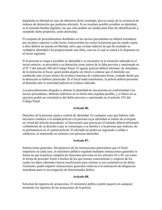 dejándola en libertad en caso de obtenerse dicho resultado, previo cotejo de la existencia de
órdenes de detención que pudieren afectarle. Si no resultare posible acreditar su identidad,
se le tomarán huellas digitales, las que sólo podrán ser usadas para fines de identificación y,
cumplido dicho propósito, serán destruidas.
El conjunto de procedimientos detallados en los incisos precedentes no deberá extenderse
por un plazo superior a ocho horas, transcurridas las cuales la persona que ha estado sujeta
a ellos deberá ser puesta en libertad, salvo que existan indicios de que ha ocultado su
verdadera identidad o ha proporcionado una falsa, caso en el cual se estará a lo dispuesto en
el inciso siguiente.
Si la persona se niega a acreditar su identidad o se encuentra en la situación indicada en el
inciso anterior, se procederá a su detención como autora de la falta prevista y sancionada en
el Nº 5 del artículo 496 del Código Penal. El agente policial deberá informar, de inmediato,
de la detención al fiscal, quien podrá dejarla sin efecto u ordenar que el detenido sea
conducido ante el juez dentro de un plazo máximo de veinticuatro horas, contado desde que
la detención se hubiere practicado. Si el fiscal nada manifestare, la policía deberá presentar
al detenido ante la autoridad judicial en el plazo indicado.
Los procedimientos dirigidos a obtener la identidad de una persona en conformidad a los
incisos precedentes, deberán realizarse en la forma más expedita posible, y el abuso en su
ejercicio podrá ser constitutivo del delito previsto y sancionado en el artículo 255 del
Código Penal.
Artículo 86.
Derechos de la persona sujeta a control de identidad. En cualquier caso que hubiere sido
necesario conducir a la unidad policial a la persona cuya identidad se tratare de averiguar
en virtud del artículo precedente, el funcionario que practicare el traslado deberá informarle
verbalmente de su derecho a que se comunique a su familia o a la persona que indicare, de
su permanencia en el cuartel policial. El afectado no podrá ser ingresado a celdas o
calabozos, ni mantenido en contacto con personas detenidas.
Artículo 87.
Instrucciones generales. Sin perjuicio de las instrucciones particulares que el fiscal
impartiere en cada caso, el ministerio público regulará mediante instrucciones generales la
forma en que la policía cumplirá las funciones previstas en los artículos 83 y 85, así como
la forma de proceder frente a hechos de los que tomare conocimiento y respecto de los
cuales los datos obtenidos fueren insuficientes para estimar si son constitutivos de delito.
Asimismo, podrá impartir instrucciones generales relativas a la realización de diligencias
inmediatas para la investigación de determinados delitos.
Artículo 88.
Solicitud de registros de actuaciones. El ministerio público podrá requerir en cualquier
momento los registros de las actuaciones de la policía.
 