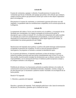 Artículo 89.
Examen de vestimentas, equipaje o vehículos. Se podrá practicar el examen de las
vestimentas que llevare el detenido, del equipaje que portare o del vehículo que condujere,
cuando existieren indicios que permitieren estimar que oculta en ellos objetos importantes
para la investigación.
Para practicar el examen de vestimentas, se comisionará a personas del mismo sexo del
imputado y se guardarán todas las consideraciones compatibles con la correcta ejecución de
la diligencia.
Artículo 90.
Levantamiento del cadáver. En los casos de muerte en la vía pública, y sin perjuicio de las
facultades que corresponden a los órganos encargados de la persecución penal, la
descripción a que se refiere el artículo 181 y la orden de levantamiento del cadáver podrán
ser realizadas por el jefe de la unidad policial correspondiente, en forma personal o por
intermedio de un funcionario de su dependencia, quien dejará registro de lo obrado, en
conformidad a las normas generales de este Código.
Artículo 91.
Declaraciones del imputado ante la policía. La policía sólo podrá interrogar autónomamente
al imputado en presencia de su defensor. Si éste no estuviere presente durante el
interrogatorio, las preguntas se limitarán a constatar la identidad del sujeto.
Si, en ausencia del defensor, el imputado manifestare su deseo de declarar, la policía
tomará las medidas necesarias para que declare inmediatamente ante el fiscal. Si esto no
fuere posible, la policía podrá consignar las declaraciones que se allanare a prestar, bajo la
responsabilidad y con la autorización del fiscal. El defensor podrá incorporarse siempre y
en cualquier momento a esta diligencia.
Artículo 92.
Prohibición de informar. Los funcionarios policiales no podrán informar a los medios de
comunicación social acerca de la identidad de detenidos, imputados, víctimas, testigos, ni
de otras personas que se encontraren o pudieren resultar vinculadas a la investigación de un
hecho punible.
Párrafo 4º El imputado
I.- Derechos y garantías del imputado
Artículo 93.
Derechos y garantías del imputado. Todo imputado podrá hacer valer, hasta la terminación
del proceso, los derechos y garantías que le confieren las leyes.
 
