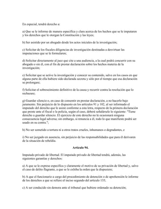 En especial, tendrá derecho a:
a) Que se le informe de manera específica y clara acerca de los hechos que se le imputaren
y los derechos que le otorgan la Constitución y las leyes;
b) Ser asistido por un abogado desde los actos iniciales de la investigación;
c) Solicitar de los fiscales diligencias de investigación destinadas a desvirtuar las
imputaciones que se le formularen;
d) Solicitar directamente al juez que cite a una audiencia, a la cual podrá concurrir con su
abogado o sin él, con el fin de prestar declaración sobre los hechos materia de la
investigación;
e) Solicitar que se active la investigación y conocer su contenido, salvo en los casos en que
alguna parte de ella hubiere sido declarada secreta y sólo por el tiempo que esa declaración
se prolongare;
f) Solicitar el sobreseimiento definitivo de la causa y recurrir contra la resolución que lo
rechazare;
g) Guardar silencio o, en caso de consentir en prestar declaración, a no hacerlo bajo
juramento. Sin perjuicio de lo dispuesto en los artículos 91 y 102, al ser informado el
imputado del derecho que le asiste conforme a esta letra, respecto de la primera declaración
que preste ante el fiscal o la policía, según el caso, deberá señalársele lo siguiente: "Tiene
derecho a guardar silencio. El ejercicio de este derecho no le ocasionará ninguna
consecuencia legal adversa; sin embargo, si renuncia a él, todo lo que manifieste podrá ser
usado en su contra.";
h) No ser sometido a tortura ni a otros tratos crueles, inhumanos o degradantes, e
i) No ser juzgado en ausencia, sin perjuicio de las responsabilidades que para él derivaren
de la situación de rebeldía.
Artículo 94.
Imputado privado de libertad. El imputado privado de libertad tendrá, además, las
siguientes garantías y derechos:
a) A que se le exprese específica y claramente el motivo de su privación de libertad y, salvo
el caso de delito flagrante, a que se le exhiba la orden que la dispusiere;
b) A que el funcionario a cargo del procedimiento de detención o de aprehensión le informe
de los derechos a que se refiere el inciso segundo del artículo 135;
c) A ser conducido sin demora ante el tribunal que hubiere ordenado su detención;
 