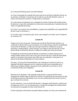 d) A solicitar del tribunal que le conceda la libertad;
e) A que el encargado de la guardia del recinto policial al cual fuere conducido informe, en
su presencia, al familiar o a la persona que le indicare, que ha sido detenido o preso, el
motivo de la detención o prisión y el lugar donde se encontrare;
f) A entrevistarse privadamente con su abogado de acuerdo al régimen del establecimiento
de detención, el que sólo contemplará las restricciones necesarias para el mantenimiento del
orden y la seguridad del recinto;
g) A tener, a sus expensas, las comodidades y ocupaciones compatibles con la seguridad del
recinto en que se encontrare, y
h) A recibir visitas y comunicarse por escrito o por cualquier otro medio, salvo lo dispuesto
en el artículo 151.
Artículo 95.
Amparo ante el juez de garantía. Toda persona privada de libertad tendrá derecho a ser
conducida sin demora ante un juez de garantía, con el objeto de que examine la legalidad de
su privación de libertad y, en todo caso, para que examine las condiciones en que se
encontrare, constituyéndose, si fuere necesario, en el lugar en que ella estuviere. El juez
podrá ordenar la libertad del afectado o adoptar las medidas que fueren procedentes.
El abogado de la persona privada de libertad, sus parientes o cualquier persona en su
nombre podrán siempre ocurrir ante el juez que conociere del caso o aquél del lugar donde
aquélla se encontrare, para solicitar que ordene que sea conducida a su presencia y se
ejerzan las facultades establecidas en el inciso anterior.
Con todo, si la privación de libertad hubiere sido ordenada por resolución judicial, su
legalidad sólo podrá impugnarse por los medios procesales que correspondan ante el
tribunal que la hubiere dictado, sin perjuicio de lo establecido en el artículo 21 de la
Constitución Política de la República.
Artículo 96.
Derechos de los abogados. Todo abogado tendrá derecho a requerir del funcionario
encargado de cualquier lugar de detención o prisión, la confirmación de encontrarse privada
de libertad una persona determinada en ese o en otro establecimiento del mismo servicio y
que se ubicare en la comuna.
En caso afirmativo y con el acuerdo del afectado, el abogado tendrá derecho a conferenciar
privadamente con él y, con su consentimiento, a recabar del encargado del establecimiento
la información consignada en la letra a) del artículo 94.
Si fuere requerido, el funcionario encargado deberá extender, en el acto, una constancia de
 