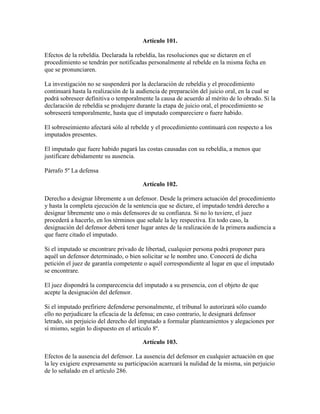 Artículo 101.
Efectos de la rebeldía. Declarada la rebeldía, las resoluciones que se dictaren en el
procedimiento se tendrán por notificadas personalmente al rebelde en la misma fecha en
que se pronunciaren.
La investigación no se suspenderá por la declaración de rebeldía y el procedimiento
continuará hasta la realización de la audiencia de preparación del juicio oral, en la cual se
podrá sobreseer definitiva o temporalmente la causa de acuerdo al mérito de lo obrado. Si la
declaración de rebeldía se produjere durante la etapa de juicio oral, el procedimiento se
sobreseerá temporalmente, hasta que el imputado compareciere o fuere habido.
El sobreseimiento afectará sólo al rebelde y el procedimiento continuará con respecto a los
imputados presentes.
El imputado que fuere habido pagará las costas causadas con su rebeldía, a menos que
justificare debidamente su ausencia.
Párrafo 5º La defensa
Artículo 102.
Derecho a designar libremente a un defensor. Desde la primera actuación del procedimiento
y hasta la completa ejecución de la sentencia que se dictare, el imputado tendrá derecho a
designar libremente uno o más defensores de su confianza. Si no lo tuviere, el juez
procederá a hacerlo, en los términos que señale la ley respectiva. En todo caso, la
designación del defensor deberá tener lugar antes de la realización de la primera audiencia a
que fuere citado el imputado.
Si el imputado se encontrare privado de libertad, cualquier persona podrá proponer para
aquél un defensor determinado, o bien solicitar se le nombre uno. Conocerá de dicha
petición el juez de garantía competente o aquél correspondiente al lugar en que el imputado
se encontrare.
El juez dispondrá la comparecencia del imputado a su presencia, con el objeto de que
acepte la designación del defensor.
Si el imputado prefiriere defenderse personalmente, el tribunal lo autorizará sólo cuando
ello no perjudicare la eficacia de la defensa; en caso contrario, le designará defensor
letrado, sin perjuicio del derecho del imputado a formular planteamientos y alegaciones por
sí mismo, según lo dispuesto en el artículo 8º.
Artículo 103.
Efectos de la ausencia del defensor. La ausencia del defensor en cualquier actuación en que
la ley exigiere expresamente su participación acarreará la nulidad de la misma, sin perjuicio
de lo señalado en el artículo 286.
 