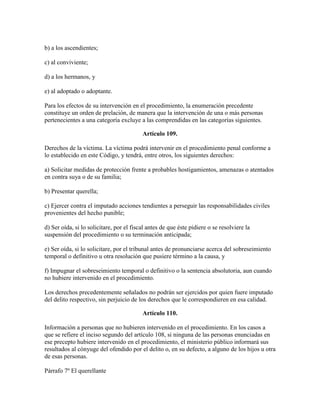 b) a los ascendientes;
c) al conviviente;
d) a los hermanos, y
e) al adoptado o adoptante.
Para los efectos de su intervención en el procedimiento, la enumeración precedente
constituye un orden de prelación, de manera que la intervención de una o más personas
pertenecientes a una categoría excluye a las comprendidas en las categorías siguientes.
Artículo 109.
Derechos de la víctima. La víctima podrá intervenir en el procedimiento penal conforme a
lo establecido en este Código, y tendrá, entre otros, los siguientes derechos:
a) Solicitar medidas de protección frente a probables hostigamientos, amenazas o atentados
en contra suya o de su familia;
b) Presentar querella;
c) Ejercer contra el imputado acciones tendientes a perseguir las responsabilidades civiles
provenientes del hecho punible;
d) Ser oída, si lo solicitare, por el fiscal antes de que éste pidiere o se resolviere la
suspensión del procedimiento o su terminación anticipada;
e) Ser oída, si lo solicitare, por el tribunal antes de pronunciarse acerca del sobreseimiento
temporal o definitivo u otra resolución que pusiere término a la causa, y
f) Impugnar el sobreseimiento temporal o definitivo o la sentencia absolutoria, aun cuando
no hubiere intervenido en el procedimiento.
Los derechos precedentemente señalados no podrán ser ejercidos por quien fuere imputado
del delito respectivo, sin perjuicio de los derechos que le correspondieren en esa calidad.
Artículo 110.
Información a personas que no hubieren intervenido en el procedimiento. En los casos a
que se refiere el inciso segundo del artículo 108, si ninguna de las personas enunciadas en
ese precepto hubiere intervenido en el procedimiento, el ministerio público informará sus
resultados al cónyuge del ofendido por el delito o, en su defecto, a alguno de los hijos u otra
de esas personas.
Párrafo 7º El querellante
 