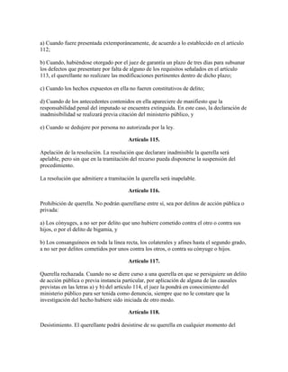 a) Cuando fuere presentada extemporáneamente, de acuerdo a lo establecido en el artículo
112;
b) Cuando, habiéndose otorgado por el juez de garantía un plazo de tres días para subsanar
los defectos que presentare por falta de alguno de los requisitos señalados en el artículo
113, el querellante no realizare las modificaciones pertinentes dentro de dicho plazo;
c) Cuando los hechos expuestos en ella no fueren constitutivos de delito;
d) Cuando de los antecedentes contenidos en ella apareciere de manifiesto que la
responsabilidad penal del imputado se encuentra extinguida. En este caso, la declaración de
inadmisibilidad se realizará previa citación del ministerio público, y
e) Cuando se dedujere por persona no autorizada por la ley.
Artículo 115.
Apelación de la resolución. La resolución que declarare inadmisible la querella será
apelable, pero sin que en la tramitación del recurso pueda disponerse la suspensión del
procedimiento.
La resolución que admitiere a tramitación la querella será inapelable.
Artículo 116.
Prohibición de querella. No podrán querellarse entre sí, sea por delitos de acción pública o
privada:
a) Los cónyuges, a no ser por delito que uno hubiere cometido contra el otro o contra sus
hijos, o por el delito de bigamia, y
b) Los consanguíneos en toda la línea recta, los colaterales y afines hasta el segundo grado,
a no ser por delitos cometidos por unos contra los otros, o contra su cónyuge o hijos.
Artículo 117.
Querella rechazada. Cuando no se diere curso a una querella en que se persiguiere un delito
de acción pública o previa instancia particular, por aplicación de alguna de las causales
previstas en las letras a) y b) del artículo 114, el juez la pondrá en conocimiento del
ministerio público para ser tenida como denuncia, siempre que no le constare que la
investigación del hecho hubiere sido iniciada de otro modo.
Artículo 118.
Desistimiento. El querellante podrá desistirse de su querella en cualquier momento del
 