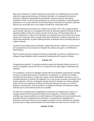 Plazos de la detención. Cuando la detención se practicare en cumplimiento de una orden
judicial, los agentes policiales que la hubieren realizado o el encargado del recinto de
detención conducirán inmediatamente al detenido a presencia del juez que hubiere
expedido la orden. Si ello no fuere posible por no ser hora de despacho, el detenido podrá
permanecer en el recinto policial o de detención hasta el momento de la primera audiencia
judicial, por un período que en caso alguno excederá las veinticuatro horas.
Cuando la detención se practicare en virtud de los artículos 129 y 130, el agente policial
que la hubiere realizado o el encargado del recinto de detención deberán informar de ella al
ministerio público dentro de un plazo máximo de doce horas. El fiscal podrá dejar sin
efecto la detención u ordenar que el detenido sea conducido ante el juez dentro de un plazo
máximo de veinticuatro horas, contado desde que la detención se hubiere practicado. Si el
fiscal nada manifestare, la policía deberá presentar el detenido ante la autoridad judicial en
el plazo indicado.
Cuando el fiscal ordene poner al detenido a disposición del juez, deberá, en el mismo acto,
dar conocimiento de esta situación al abogado de confianza de aquél o a la Defensoría
Penal Pública.
Para los efectos de poner a disposición del juez al detenido, las policías cumplirán con su
obligación legal dejándolo bajo la custodia de Gendarmería del respectivo tribunal.
Artículo 132.
Comparecencia judicial. A la primera audiencia judicial del detenido deberá concurrir el
fiscal o el abogado asistente del fiscal. La ausencia de éstos dará lugar a la liberación del
detenido.
En la audiencia, el fiscal o el abogado asistente del fiscal actuando expresamente facultado
por éste, procederá directamente a formalizar la investigación y a solicitar las medidas
cautelares que procedieren, siempre que contare con los antecedentes necesarios y que se
encontrare presente el defensor del imputado. En el caso de que no pudiere procederse de la
manera indicada, el fiscal o el abogado asistente del fiscal actuando en la forma señalada,
podrá solicitar una ampliación del plazo de detención hasta por tres días, con el fin de
preparar su presentación. El juez accederá a la ampliación del plazo de detención cuando
estimare que los antecedentes justifican esa medida.
En todo caso, la declaración de ilegalidad de la detención no impedirá que el fiscal o el
abogado asistente del fiscal pueda formalizar la investigación y solicitar las medidas
cautelares que sean procedentes, de conformidad con lo dispuesto en el inciso anterior, pero
no podrá solicitar la ampliación de la detención. La declaración de ilegalidad de la
detención no producirá efecto de cosa juzgada en relación con las solicitudes de exclusión
de prueba que se hagan oportunamente, de conformidad con lo previsto en el artículo 276.
Artículo 132 bis.
 